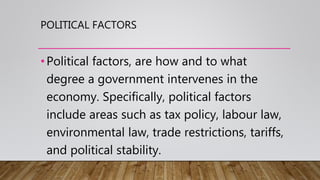 POLITICAL FACTORS
•Political factors, are how and to what
degree a government intervenes in the
economy. Specifically, political factors
include areas such as tax policy, labour law,
environmental law, trade restrictions, tariffs,
and political stability.
 