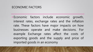 ECONOMIC FACTORS
• Economic factors include economic growth,
interest rates, exchange rates and the inflation
rate. These factors have major impacts on how
businesses operate and make decisions. For
example Exchange rates affect the costs of
exporting goods and the supply and price of
imported goods in an economy
 