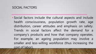 SOCIAL FACTORS
• Social factors include the cultural aspects and include
health consciousness, population growth rate, age
distribution, career attitudes and emphasis on safety.
Trends in social factors affect the demand for a
company's products and how that company operates.
For example, an ageing population may involve a
smaller and less-willing workforce (thus increasing the
cost of labor).
 
