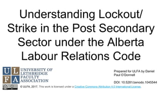 Understanding Lockout/
Strike in the Post Secondary
Sector under the Alberta
Labour Relations Code
© ULFA, 2017. This work is licensed under a Creative Commons Attribution 4.0 International License.
Prepared for ULFA by Daniel
Paul O’Donnell
DOI: 10.5281/zenodo.1045544
 