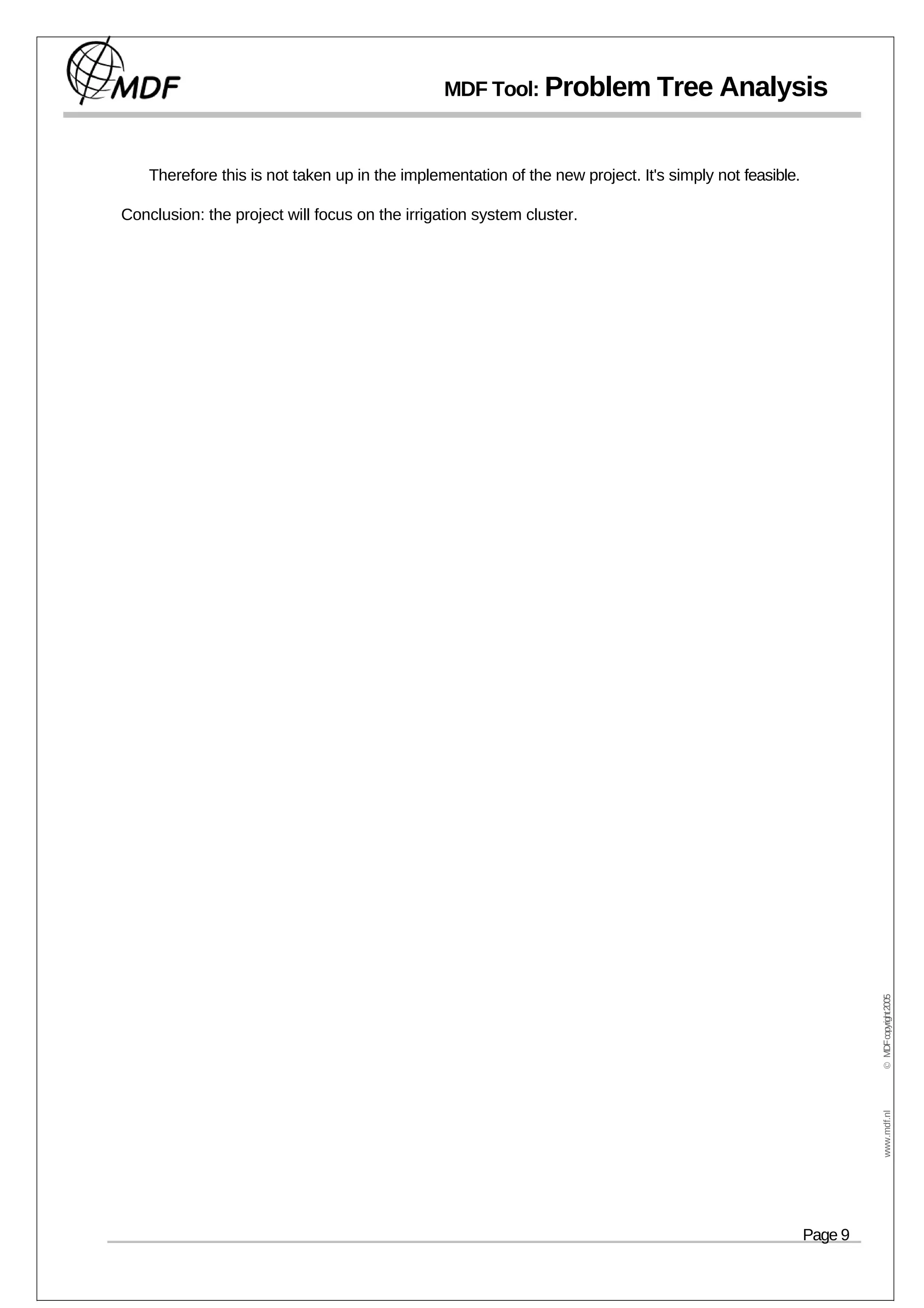 MDF Tool: Problem Tree Analysis



    Therefore this is not taken up in the implementation of the new project. It's simply not feasible.

Conclusion: the project will focus on the irrigation system cluster.




                                                                                                                  © MDF copyright 2005
                                                                                                                   www.mdf.nl




                                                                                                         Page 9
 