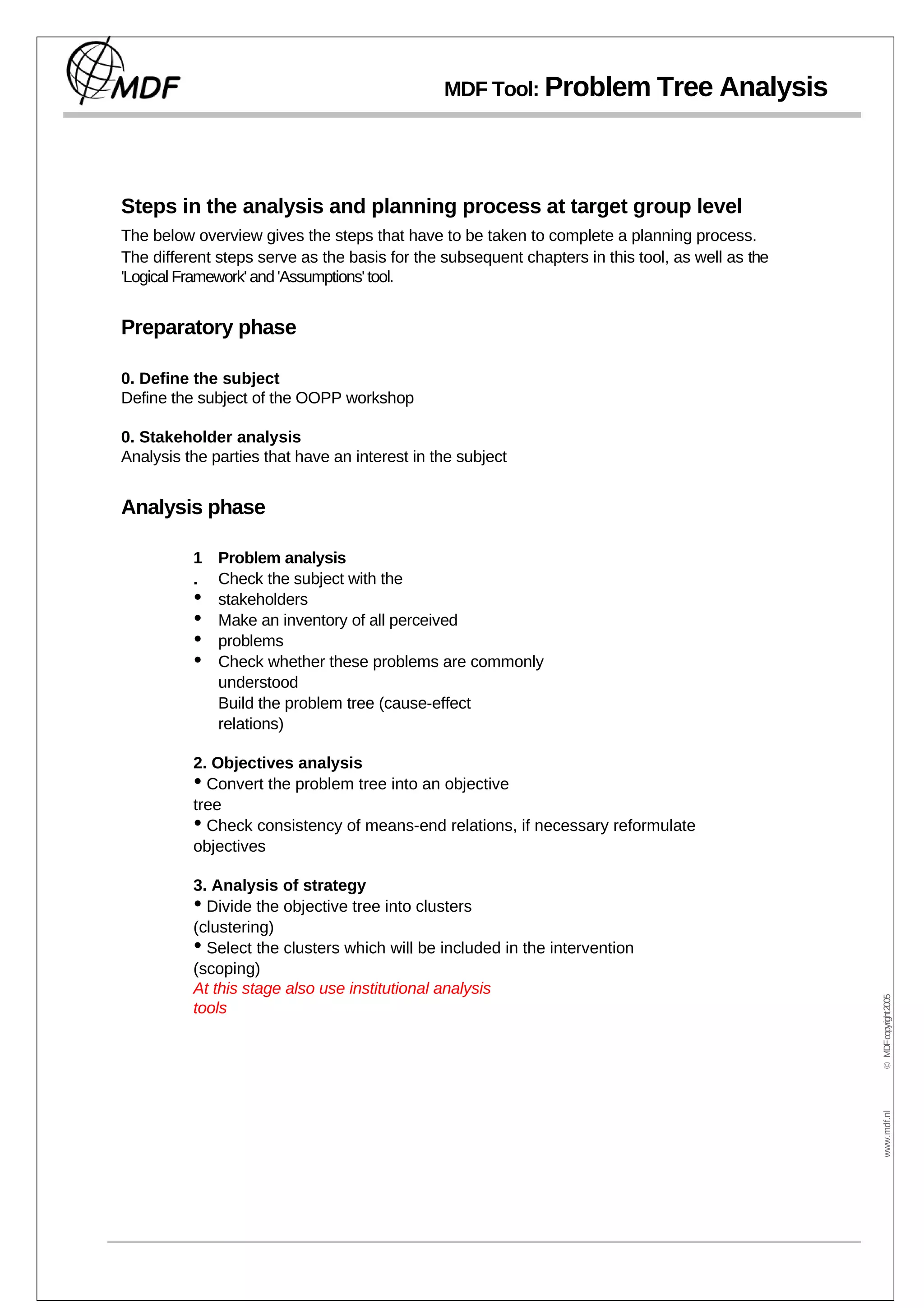 MDF Tool: Problem Tree Analysis




Steps in the analysis and planning process at target group level
The below overview gives the steps that have to be taken to complete a planning process.
The different steps serve as the basis for the subsequent chapters in this tool, as well as the
'Logical Framework' and 'Assumptions' tool.


Preparatory phase

0. Define the subject
Define the subject of the OOPP workshop

0. Stakeholder analysis
Analysis the parties that have an interest in the subject


Analysis phase

          1 Problem analysis
          . Check the subject with the
          • stakeholders
          • Make an inventory of all perceived
          • problems
          • Check whether these problems are commonly
            understood
            Build the problem tree (cause-effect
            relations)

          2. Objectives analysis
          • Convert the problem tree into an objective
          tree
          • Check consistency of means-end relations, if necessary reformulate
          objectives

          3. Analysis of strategy
          • Divide the objective tree into clusters
          (clustering)
          • Select the clusters which will be included in the intervention
          (scoping)
          At this stage also use institutional analysis
                                                                                                  © MDF copyright 2005




          tools
                                                                                                   www.mdf.nl
 