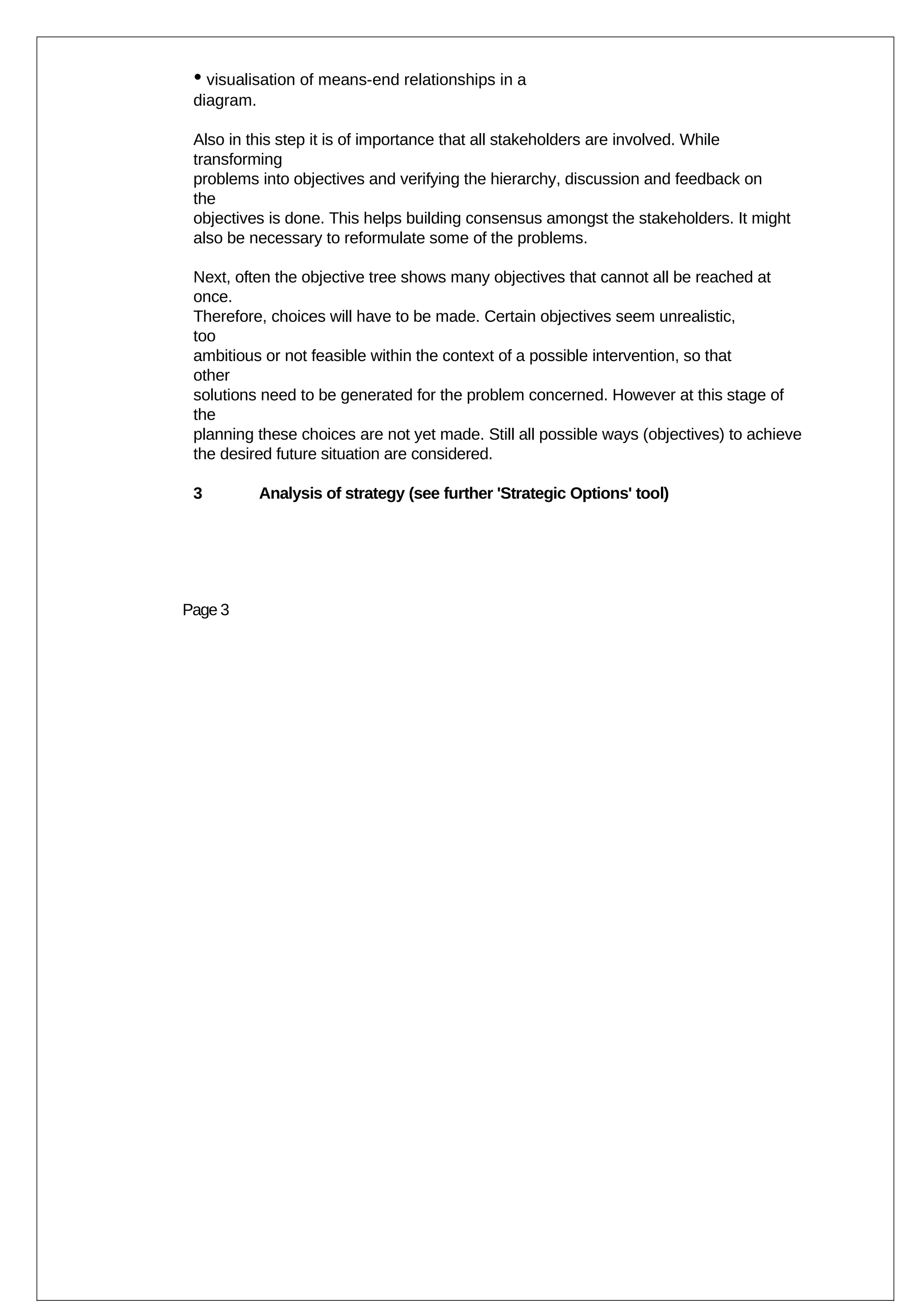 • visualisation of means-end relationships in a
 diagram.

 Also in this step it is of importance that all stakeholders are involved. While
 transforming
 problems into objectives and verifying the hierarchy, discussion and feedback on
 the
 objectives is done. This helps building consensus amongst the stakeholders. It might
 also be necessary to reformulate some of the problems.

 Next, often the objective tree shows many objectives that cannot all be reached at
 once.
 Therefore, choices will have to be made. Certain objectives seem unrealistic,
 too
 ambitious or not feasible within the context of a possible intervention, so that
 other
 solutions need to be generated for the problem concerned. However at this stage of
 the
 planning these choices are not yet made. Still all possible ways (objectives) to achieve
 the desired future situation are considered.

 3          Analysis of strategy (see further 'Strategic Options' tool)




Page 3
 