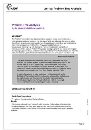 MDF Tool: Problem Tree Analysis




 Problem Tree Analysis
 By Dr Malik Khalid Mehmood PhD


 What is it?
 The Problem Tree method is a planning method based on needs, however it is not a
 mechanical translation of problems into objectives. While going through the process, taking
 the different steps, there is continuously room for opportunities, new ideas and contributions
 from the involved parties. Problem Tree Analysis should be followed by
 actual project planning, e.g. with the Logical Framework approach. Alongside, or
 interwoven with the steps of Problem Analysis (at target group level) and project planning (for
 the target group), one should analyse the capacity and intentions of stakeholders and the wider
 institutional context, so that relevant and realistic choices can be made on who does what.

                                                                          Participatory methods

         'The better and more participatory the method for identification, the more
         likely it is that different aspects of poverty and inequality among the poor will
         appear, such as those of gender, age, class and ethnicity. It also gives
         particular insight in the distribution of power within the target groups. The
         challenge is how to manage these differences and address the varying needs,
         interests and opportunities with them' (from Building bridges in PME).

         A successful outcome of using participatory methods depends on the
         familiarity of the facilitator with the method, the attitude of the facilitator and
         the implementers and the amount of time that is reserved to do the
         identification and planning. Particular efforts are made to involve all
         members of a community into participatory action planning.



 What can you do with it?


 Basic (sub-) questions
 •   address the real needs of the beneficiaries
                                                                                                            © MDF copyright 2005




Results
 This process will result in an 'image of reality', enabling the formulation of projects that
 comprise objectives that have been accepted and supported by all parties concerned.
 Information collected through these methods can be used as input for a project planning
workshop.
                                                                                                             www.mdf.nl




                                                                                                   Page 1
 