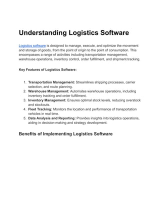 Understanding Logistics Software
Logistics software is designed to manage, execute, and optimize the movement
and storage of goods, from the point of origin to the point of consumption. This
encompasses a range of activities including transportation management,
warehouse operations, inventory control, order fulfillment, and shipment tracking.
Key Features of Logistics Software:
1. Transportation Management: Streamlines shipping processes, carrier
selection, and route planning.
2. Warehouse Management: Automates warehouse operations, including
inventory tracking and order fulfillment.
3. Inventory Management: Ensures optimal stock levels, reducing overstock
and stockouts.
4. Fleet Tracking: Monitors the location and performance of transportation
vehicles in real time.
5. Data Analysis and Reporting: Provides insights into logistics operations,
aiding in decision-making and strategy development.
Benefits of Implementing Logistics Software
 