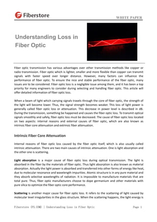WHITE PAPER
Fiberstore (FS.COM) | Understanding Loss in Fiber Optic Page 1
Fiber optic transmission has various advantages over other transmission methods like copper or
radio transmission. Fiber optic which is lighter, smaller and more flexible than copper can transmit
signals with faster speed over longer distance. However, many factors can influence the
performance of fiber optic. To ensure the nice and stable performance of the fiber optic, many
issues are to be considered. Fiber optic loss is a negligible issue among them, and it has been a top
priority for many engineers to consider during selecting and handling fiber optic. This article will
offer detailed information of fiber optic loss.
When a beam of light which carrying signals travels through the core of fiber optic, the strength of
the light will become lower. Thus, the signal strength becomes weaker. This loss of light power is
generally called fiber optic loss or attenuation. This decrease in power level is described in dB.
During the transmission, something be happened and causes the fiber optic loss. To transmit optical
signals smoothly and safely, fiber optic loss must be decreased. The cause of fiber optic loss located
on two aspects: internal reasons and external causes of fiber optic, which are also known as
intrinsic fiber core attenuation and extrinsic fiber attenuation.
Intrinsic Fiber Core Attenuation
Internal reasons of fiber optic loss caused by the fiber optic itself, which is also usually called
intrinsic attenuation. There are two main causes of intrinsic attenuation. One is light absorption and
the other one is scattering.
Light absorption is a major cause of fiber optic loss during optical transmission. The light is
absorbed in the fiber by the materials of fiber optic. Thus light absorption is also known as material
absorption. Actually the light power is absorbed and transferred into other forms of energy like heat,
due to molecular resonance and wavelength impurities. Atomic structure is in any pure material and
they absorb selective wavelengths of radiation. It is impossible to manufacture materials that are
total pure. Thus, fiber optic manufacturers choose to dope germanium and other materials with
pure silica to optimize the fiber optic core performance.
Scattering is another major cause for fiber optic loss. It refers to the scattering of light caused by
molecular level irregularities in the glass structure. When the scattering happens, the light energy is
Understanding Loss in
Fiber Optic
 