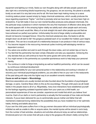 equipment and lighting our minds, feeds our own thoughts along with will take people upward and
also right into a enchanting blissful experiencing, the gorgeous, we are stunning, the planet is actually
lovely so we want it to very last once and for all. We have been kept making money on a wave
involving zealous power caused simply by happy chemical substances, which usually produces the
issue regarding experience "higher " and that is precisely what we have been, we have been high on
endorphins. If we fall madly in love our own mental faculties produces extra pleased chemicals, this
the particular enjoy substance in which maintains the very first impression of affection alive along with
the world appears still. In this amazing higher vitality we satisfy each other people each and every
need, desire and each would like. Many of us look straight into each other people eye and feel we
have achieved our perfect soul partner. Unfortunately this kind of large vitality is exhaustible and
should not become managed forever. Once the chemical substances slow, the leads to will die
straight down we all start to fall ! the gorgeous pedestal each of our excellent fan holders upon begins
to vibration. This can be a crucial part of a relationship because it can produce in lots of various ways.
1. You become trapped in the reoccurring menstrual cycles involving self-sabotaging mental co-
    dependent conduct.
2. You adore one another and wish to work through the down sides, and not certain tips on how to.
3. You feel that the partnership has been simply infatuation and also you separation. Achieving this
    only denotes that you will continue to have the same goods with some other people.
4. You might remain in the partnership as a possible spontaneous work to help keep your personal
    identity.
5. You continue in order to forge a long-lasting as well as healthful partnership, which can be caused
    by continuous individual development
By taking responsibility for your own personel portion in the relationship and working in direction of
recovery your individual psychological problems, you are able to free on your own in the restaurants
of the past along with step onto the higher way to an excellent romantic relationship.
Cause as well as impact -- Woundology
Most love associations are usually bonded and also founded about the foundation of psychological
damage, or pains. Caroline Myss refers to this as the woundology. Through child years we all model
habits in the people close to all of us. REgrettably, many love interactions have established yourself
for the footings regarding outdated ingrained styles from your years as a child health, our
personalized experiences of how we consider, experience and model that which you believe 'love'
must be. Each of our dad's or mom's partnership is actually the first example of how male and female
interacts. If youve been delivered for you to sentimentally secure mother and father that will
maintained a balanced loving relationship the possibilities that you have modeled his or her optimistic
habits, thinking and beliefs about love.
If your own the child years suffers from in the guy women discussion left an individual psychologically
inhibited as well as unable to offer or acquire adore, the mental injuries will be stored in one's body
from the number of bad activities, situations and activities all-around enjoy as well as relationships.
Emotional pains turn into screen that will puts a stop to the gorgeous life stream vitality coming from
 