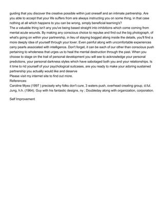 guiding that you discover the creative possible within just oneself and an intimate partnership. Are
you able to accept that your life suffers from are always instructing you on some thing, in that case
nothing at all which happens to you can be wrong, simply beneficial learning's?
The a valuable thing isn't any you've being based straight into inhibitions which come coming from
mental acute wounds. By making any conscious choice to repulse and find out the big photograph, of
what's going on within your partnership, in lieu of staying bogged along inside the details, you'll find a
more deeply idea of yourself through your lover. Even painful along with uncomfortable experiences
carry pearls associated with intelligence. Don't forget, it can be each of our other than conscious push
pertaining to wholeness that urges us to heal the mental destruction through the past. When you
choose to stage on the trail of personal development you will see to acknowledge your personal
predictions, your personal darkness styles which have sabotaged both you and your relationships. Is
it time to rid yourself of your psychological suitcases, are you ready to make your adoring sustained
partnership you actually would like and deserve
Please visit my internet site to find out more.
References:
Caroline Myss (1997 ) precisely why folks don't cure, 3 waters push, overhead creating group, d.ful.
Jung, h.h. (1964). Guy with his fantastic designs, ny ; Doubleday along with organization, corporation.

Self Improvement
 