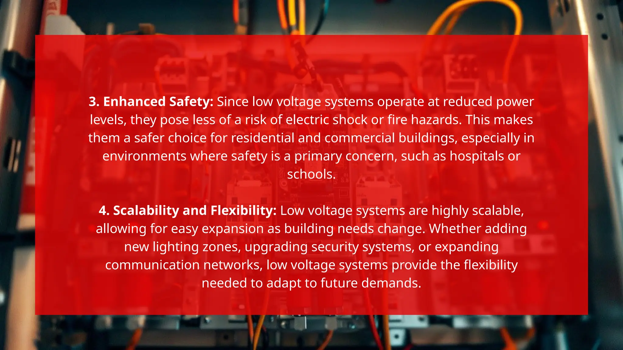 3. Enhanced Safety: Since low voltage systems operate at reduced power
levels, they pose less of a risk of electric shock or fire hazards. This makes
them a safer choice for residential and commercial buildings, especially in
environments where safety is a primary concern, such as hospitals or
schools.
4. Scalability and Flexibility: Low voltage systems are highly scalable,
allowing for easy expansion as building needs change. Whether adding
new lighting zones, upgrading security systems, or expanding
communication networks, low voltage systems provide the flexibility
needed to adapt to future demands.
 