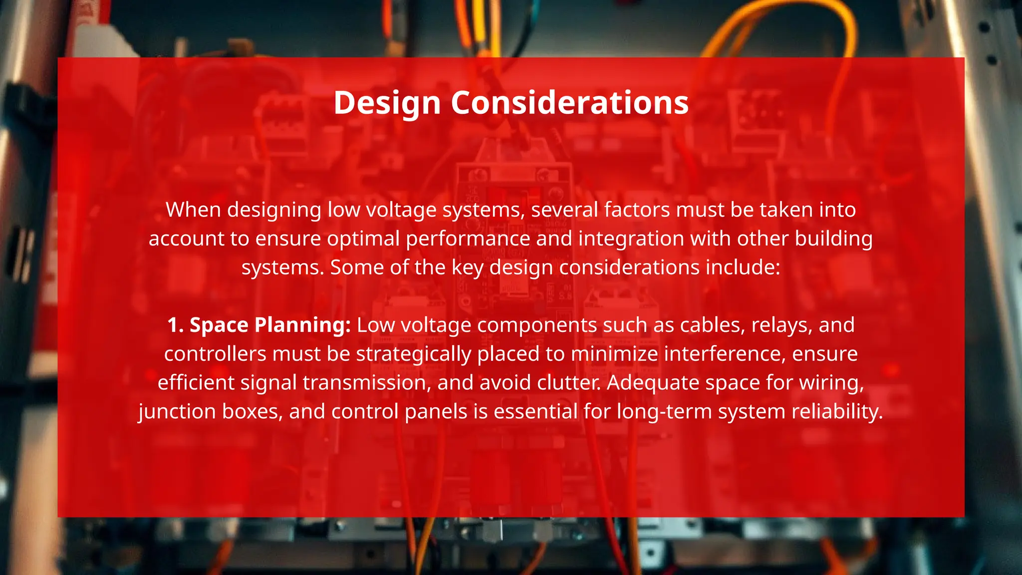 When designing low voltage systems, several factors must be taken into
account to ensure optimal performance and integration with other building
systems. Some of the key design considerations include:
1. Space Planning: Low voltage components such as cables, relays, and
controllers must be strategically placed to minimize interference, ensure
efficient signal transmission, and avoid clutter. Adequate space for wiring,
junction boxes, and control panels is essential for long-term system reliability.
Design Considerations
 