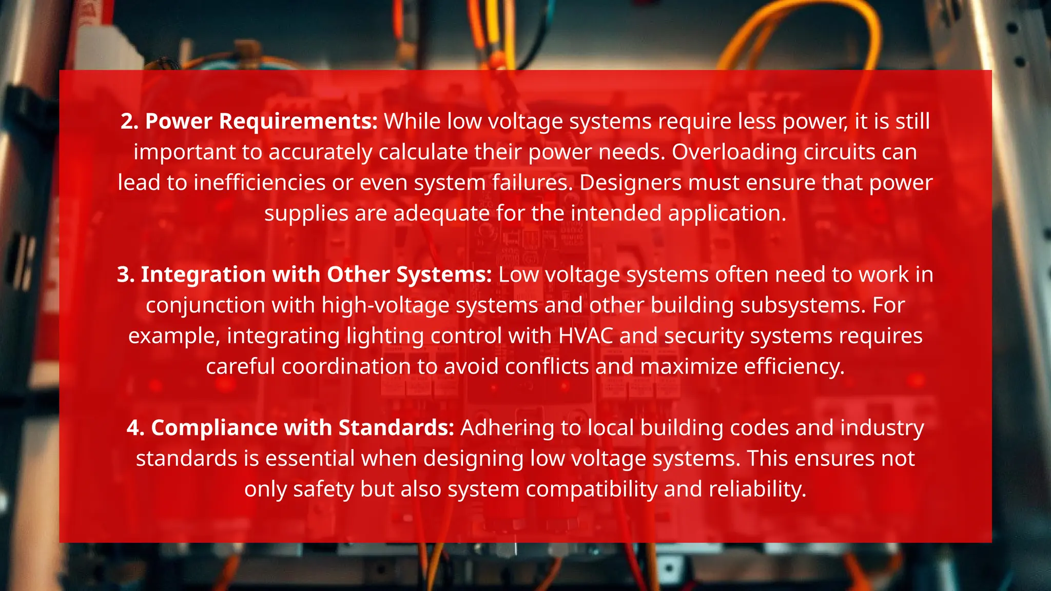 2. Power Requirements: While low voltage systems require less power, it is still
important to accurately calculate their power needs. Overloading circuits can
lead to inefficiencies or even system failures. Designers must ensure that power
supplies are adequate for the intended application.
3. Integration with Other Systems: Low voltage systems often need to work in
conjunction with high-voltage systems and other building subsystems. For
example, integrating lighting control with HVAC and security systems requires
careful coordination to avoid conflicts and maximize efficiency.
4. Compliance with Standards: Adhering to local building codes and industry
standards is essential when designing low voltage systems. This ensures not
only safety but also system compatibility and reliability.
 