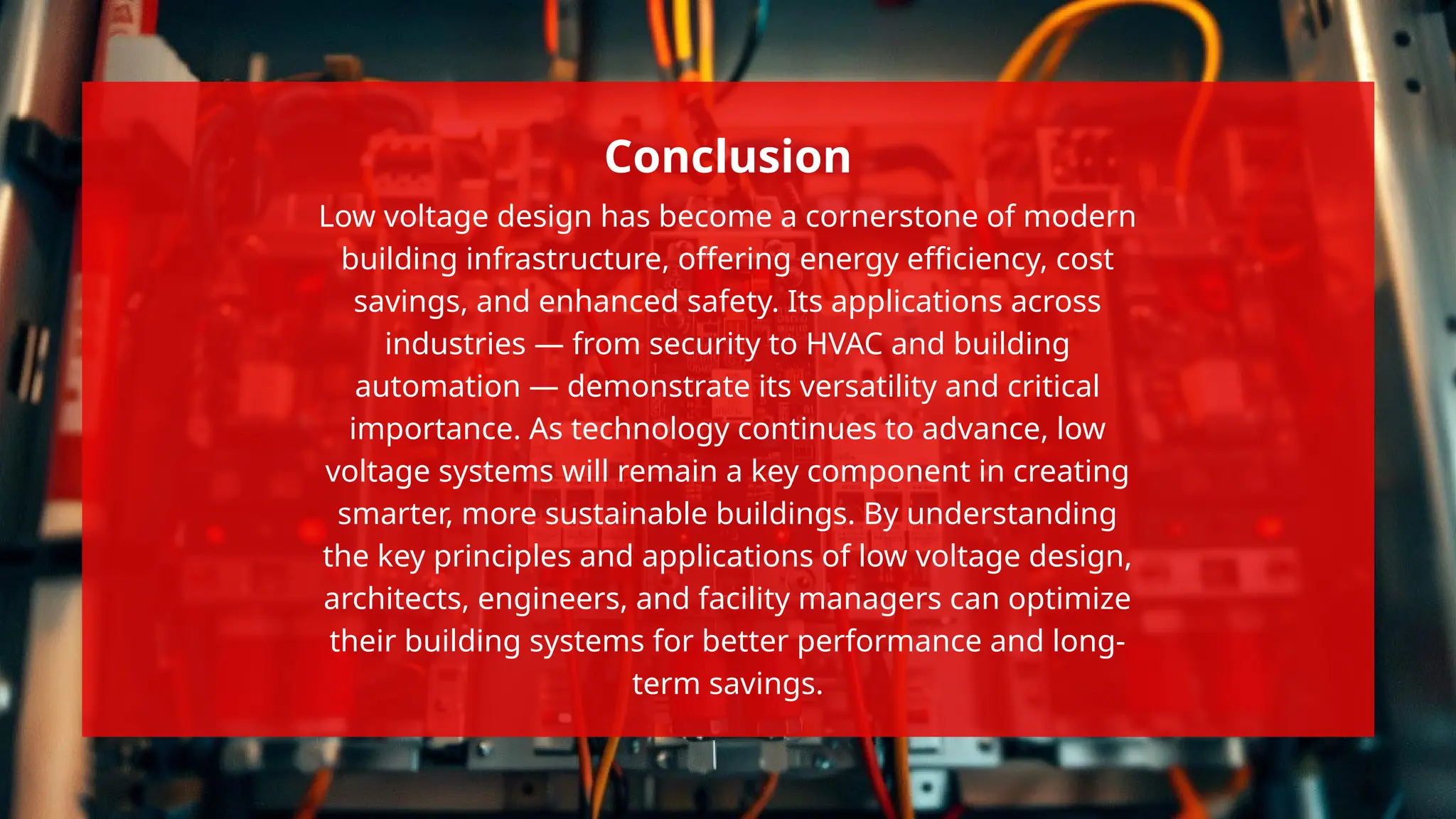 Low voltage design has become a cornerstone of modern
building infrastructure, offering energy efficiency, cost
savings, and enhanced safety. Its applications across
industries — from security to HVAC and building
automation — demonstrate its versatility and critical
importance. As technology continues to advance, low
voltage systems will remain a key component in creating
smarter, more sustainable buildings. By understanding
the key principles and applications of low voltage design,
architects, engineers, and facility managers can optimize
their building systems for better performance and long-
term savings.
Conclusion
 