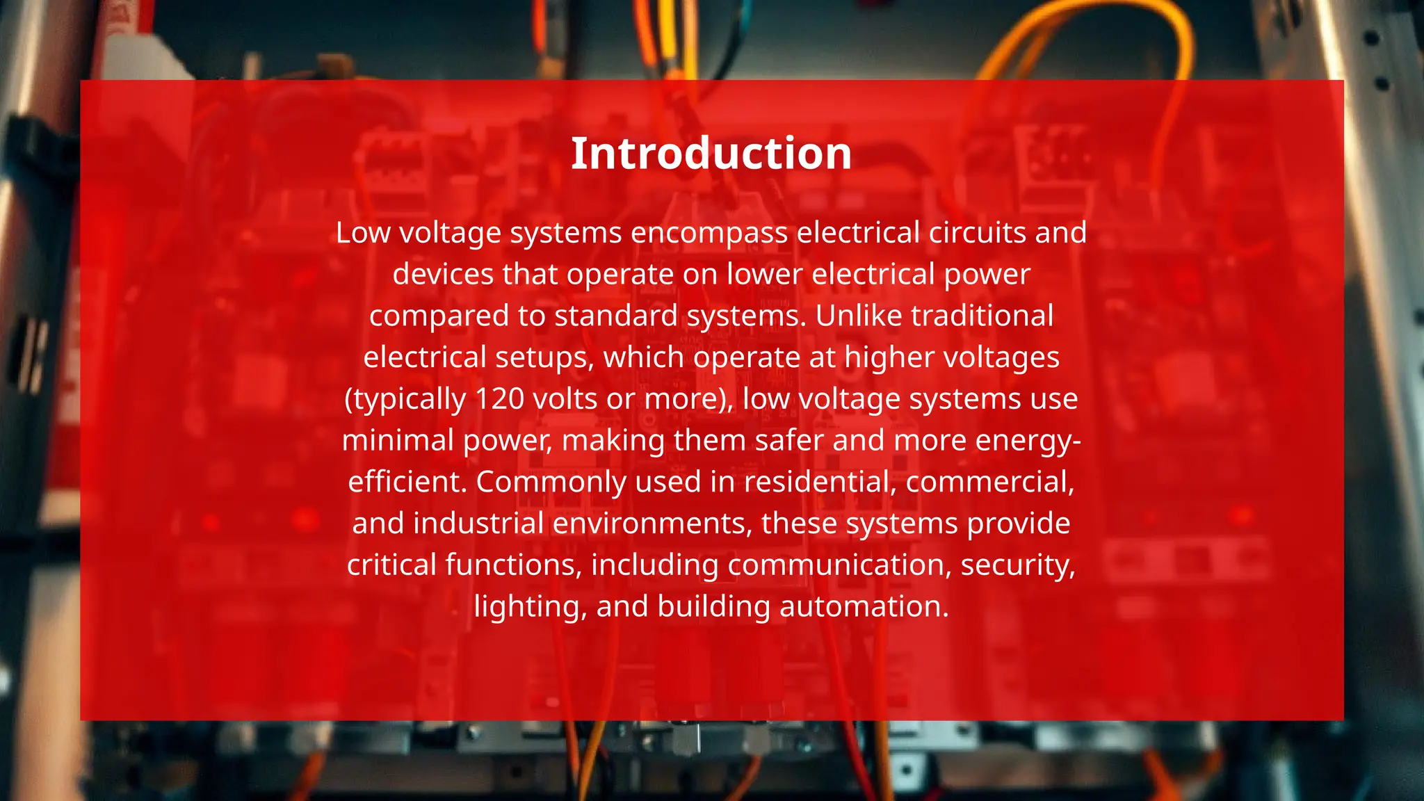 Low voltage systems encompass electrical circuits and
devices that operate on lower electrical power
compared to standard systems. Unlike traditional
electrical setups, which operate at higher voltages
(typically 120 volts or more), low voltage systems use
minimal power, making them safer and more energy-
efficient. Commonly used in residential, commercial,
and industrial environments, these systems provide
critical functions, including communication, security,
lighting, and building automation.
Introduction
 