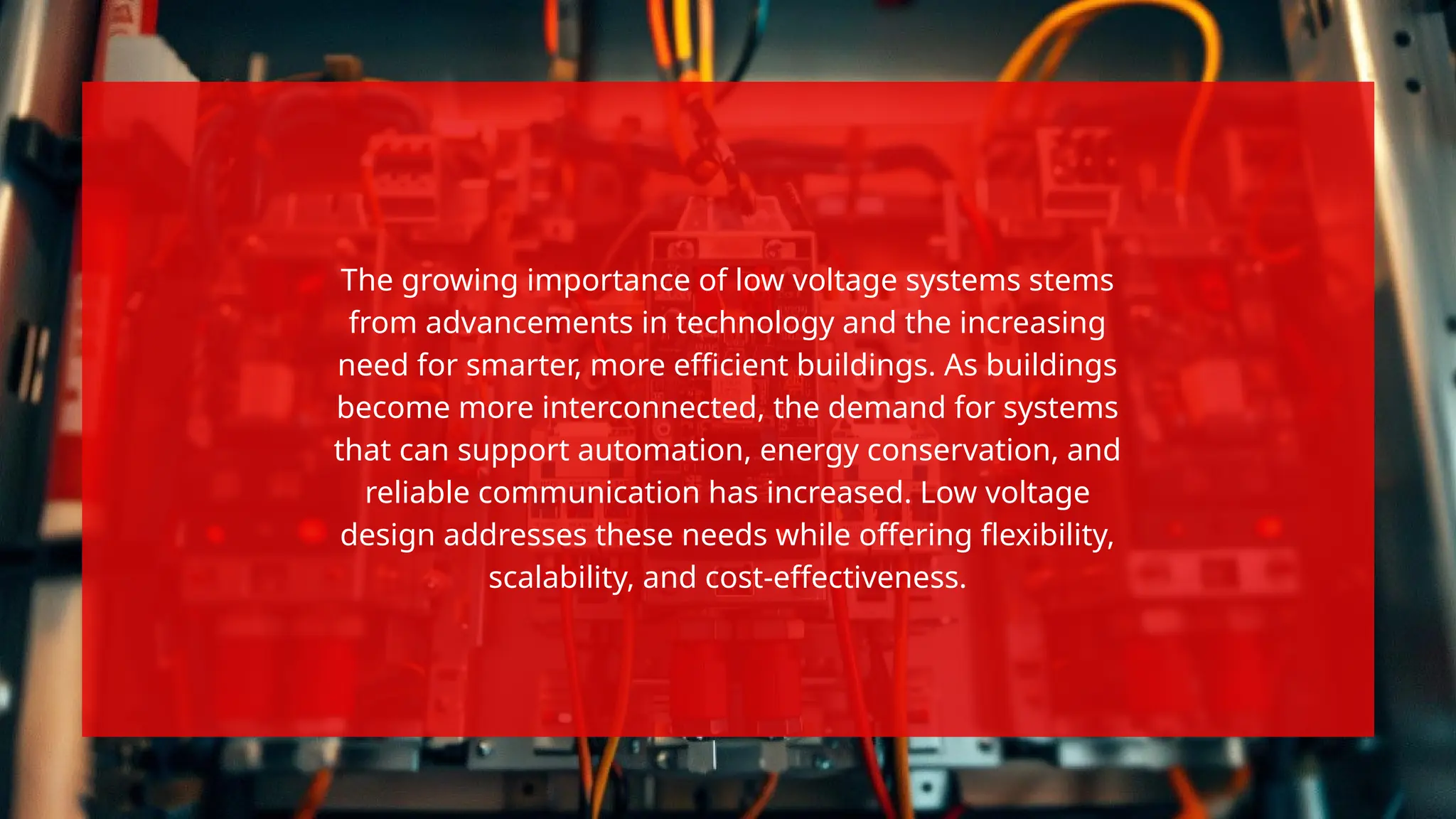 The growing importance of low voltage systems stems
from advancements in technology and the increasing
need for smarter, more efficient buildings. As buildings
become more interconnected, the demand for systems
that can support automation, energy conservation, and
reliable communication has increased. Low voltage
design addresses these needs while offering flexibility,
scalability, and cost-effectiveness.
 
