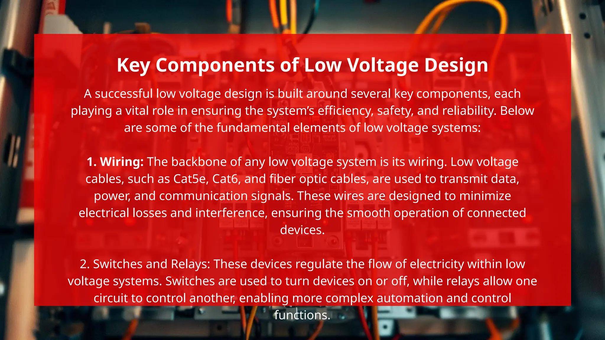 A successful low voltage design is built around several key components, each
playing a vital role in ensuring the system’s efficiency, safety, and reliability. Below
are some of the fundamental elements of low voltage systems:
1. Wiring: The backbone of any low voltage system is its wiring. Low voltage
cables, such as Cat5e, Cat6, and fiber optic cables, are used to transmit data,
power, and communication signals. These wires are designed to minimize
electrical losses and interference, ensuring the smooth operation of connected
devices.
2. Switches and Relays: These devices regulate the flow of electricity within low
voltage systems. Switches are used to turn devices on or off, while relays allow one
circuit to control another, enabling more complex automation and control
functions.
Key Components of Low Voltage Design
 