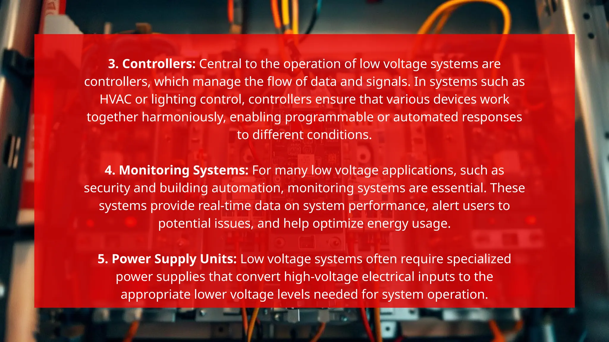 3. Controllers: Central to the operation of low voltage systems are
controllers, which manage the flow of data and signals. In systems such as
HVAC or lighting control, controllers ensure that various devices work
together harmoniously, enabling programmable or automated responses
to different conditions.
4. Monitoring Systems: For many low voltage applications, such as
security and building automation, monitoring systems are essential. These
systems provide real-time data on system performance, alert users to
potential issues, and help optimize energy usage.
5. Power Supply Units: Low voltage systems often require specialized
power supplies that convert high-voltage electrical inputs to the
appropriate lower voltage levels needed for system operation.
 