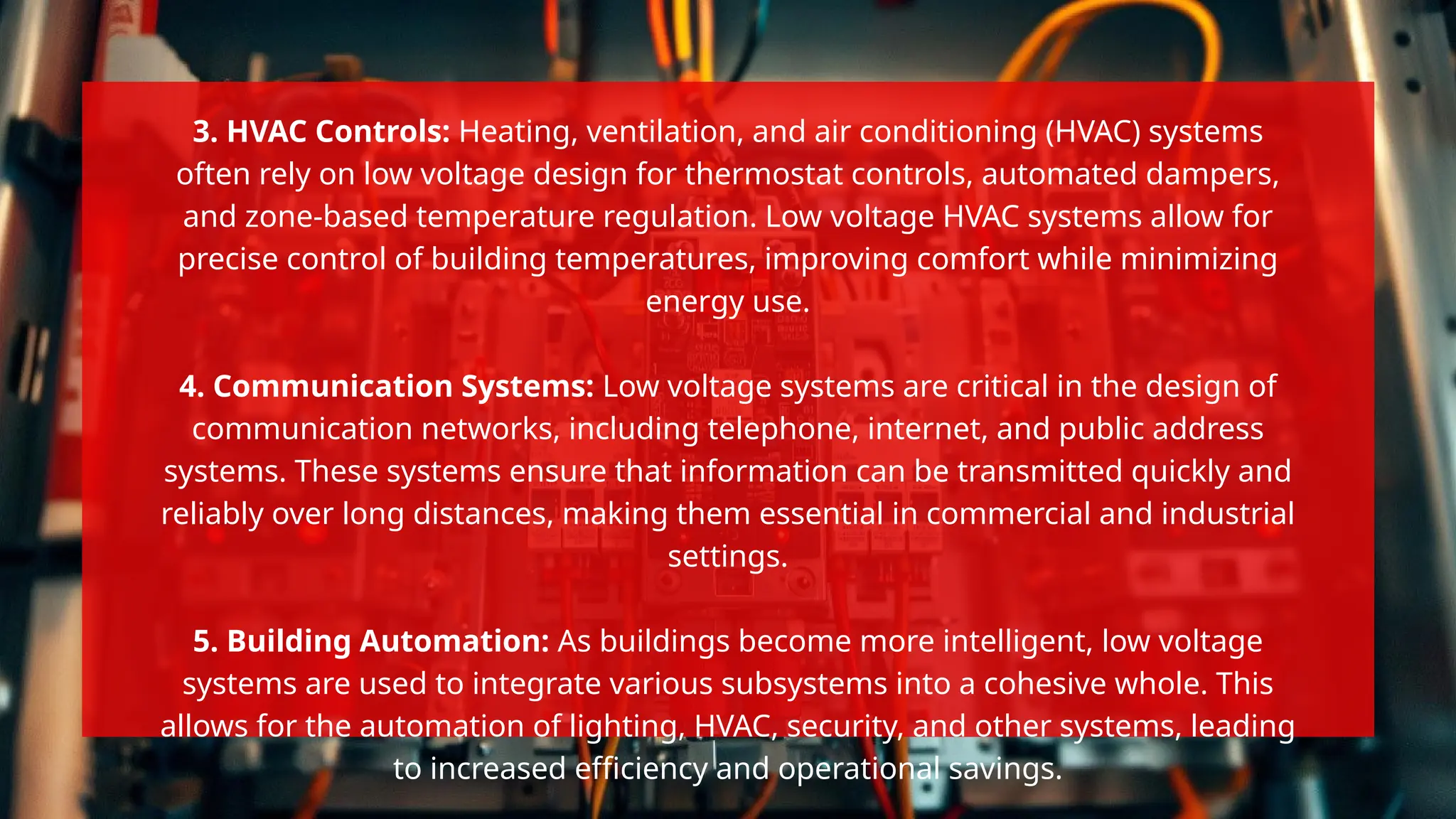 3. HVAC Controls: Heating, ventilation, and air conditioning (HVAC) systems
often rely on low voltage design for thermostat controls, automated dampers,
and zone-based temperature regulation. Low voltage HVAC systems allow for
precise control of building temperatures, improving comfort while minimizing
energy use.
4. Communication Systems: Low voltage systems are critical in the design of
communication networks, including telephone, internet, and public address
systems. These systems ensure that information can be transmitted quickly and
reliably over long distances, making them essential in commercial and industrial
settings.
5. Building Automation: As buildings become more intelligent, low voltage
systems are used to integrate various subsystems into a cohesive whole. This
allows for the automation of lighting, HVAC, security, and other systems, leading
to increased efficiency and operational savings.
 