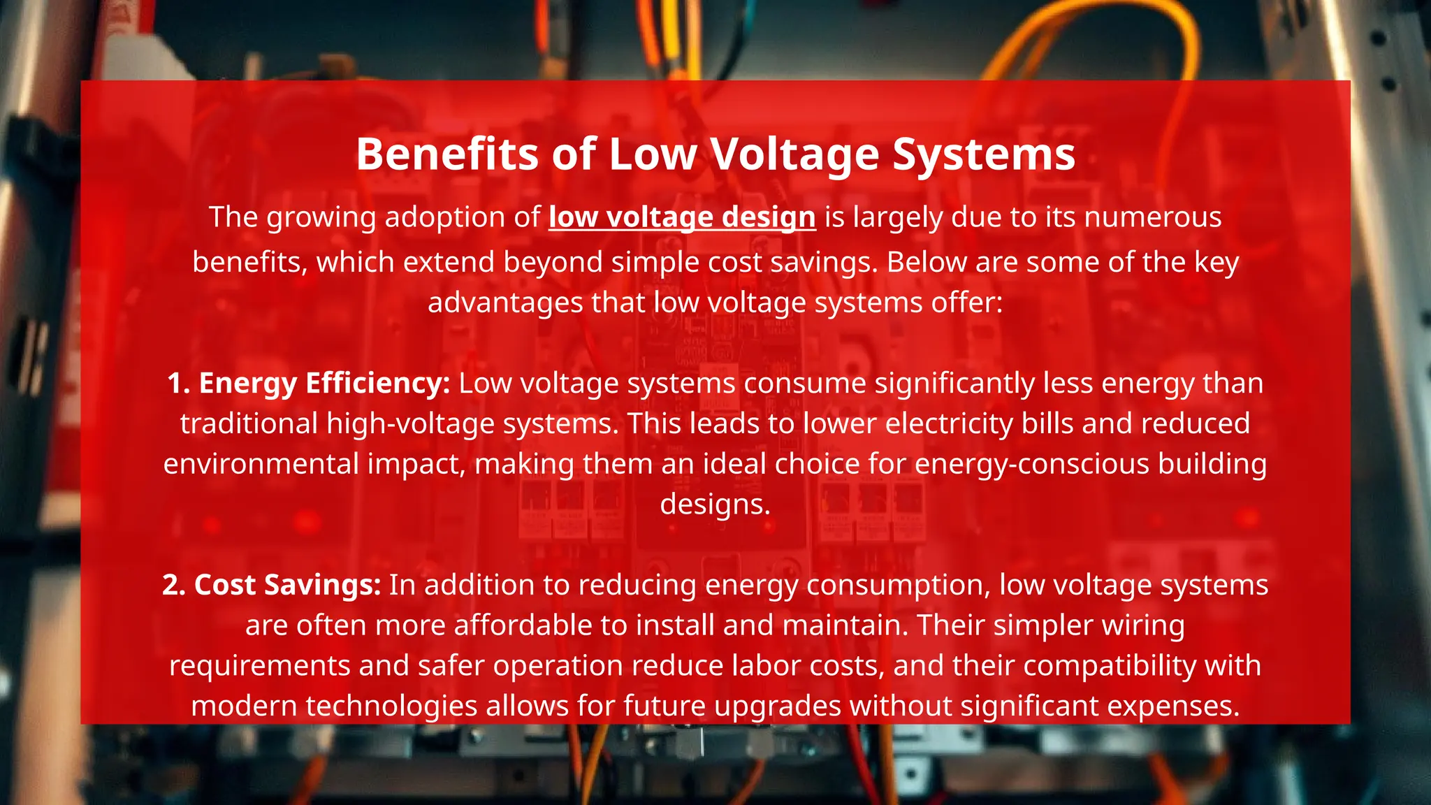 The growing adoption of low voltage design is largely due to its numerous
benefits, which extend beyond simple cost savings. Below are some of the key
advantages that low voltage systems offer:
1. Energy Efficiency: Low voltage systems consume significantly less energy than
traditional high-voltage systems. This leads to lower electricity bills and reduced
environmental impact, making them an ideal choice for energy-conscious building
designs.
2. Cost Savings: In addition to reducing energy consumption, low voltage systems
are often more affordable to install and maintain. Their simpler wiring
requirements and safer operation reduce labor costs, and their compatibility with
modern technologies allows for future upgrades without significant expenses.
Benefits of Low Voltage Systems
 