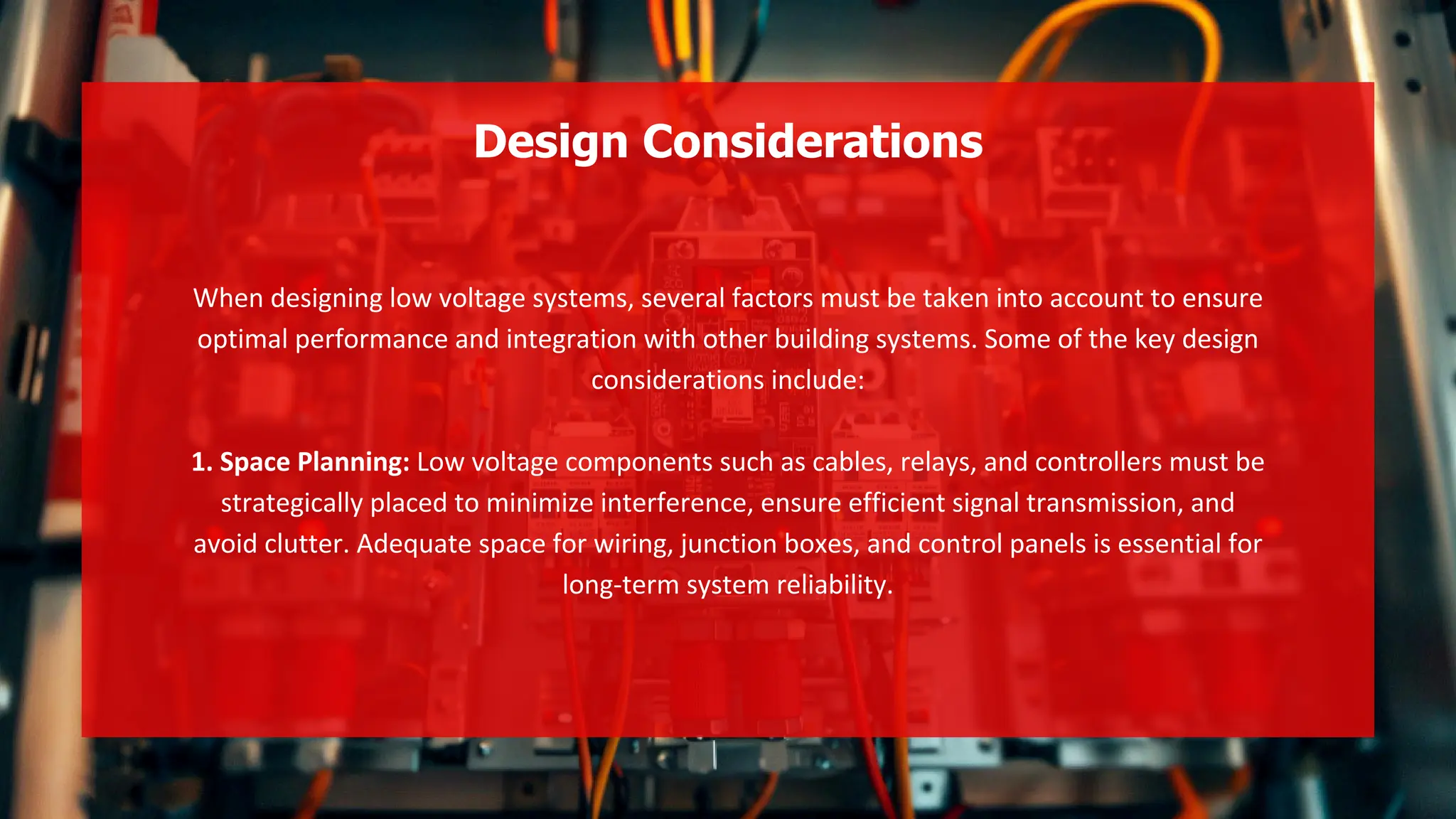 When designing low voltage systems, several factors must be taken into account to ensure
optimal performance and integration with other building systems. Some of the key design
considerations include:
1. Space Planning: Low voltage components such as cables, relays, and controllers must be
strategically placed to minimize interference, ensure efficient signal transmission, and
avoid clutter. Adequate space for wiring, junction boxes, and control panels is essential for
long-term system reliability.
Design Considerations
 