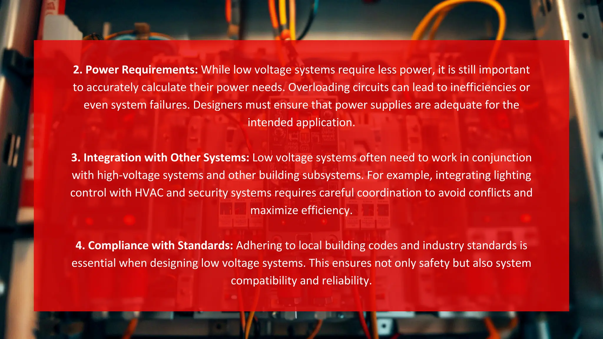 2. Power Requirements: While low voltage systems require less power, it is still important
to accurately calculate their power needs. Overloading circuits can lead to inefficiencies or
even system failures. Designers must ensure that power supplies are adequate for the
intended application.
3. Integration with Other Systems: Low voltage systems often need to work in conjunction
with high-voltage systems and other building subsystems. For example, integrating lighting
control with HVAC and security systems requires careful coordination to avoid conflicts and
maximize efficiency.
4. Compliance with Standards: Adhering to local building codes and industry standards is
essential when designing low voltage systems. This ensures not only safety but also system
compatibility and reliability.
 