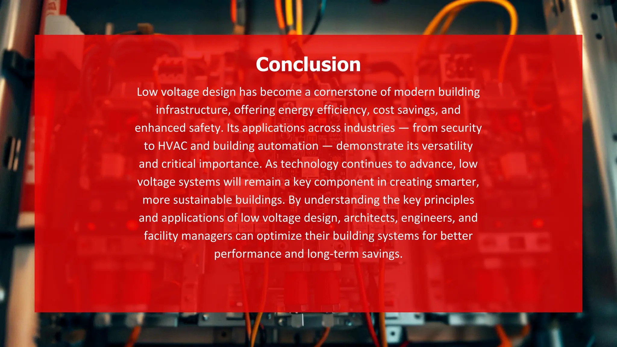 Low voltage design has become a cornerstone of modern building
infrastructure, offering energy efficiency, cost savings, and
enhanced safety. Its applications across industries — from security
to HVAC and building automation — demonstrate its versatility
and critical importance. As technology continues to advance, low
voltage systems will remain a key component in creating smarter,
more sustainable buildings. By understanding the key principles
and applications of low voltage design, architects, engineers, and
facility managers can optimize their building systems for better
performance and long-term savings.
Conclusion
 