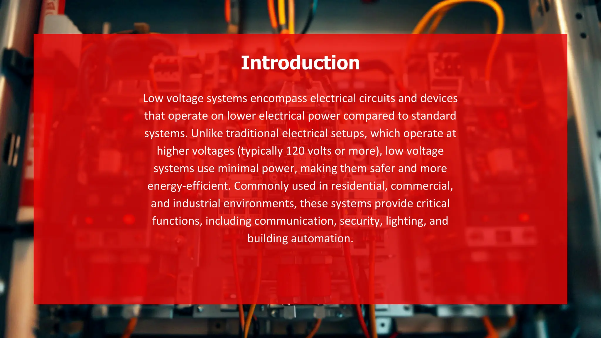 Low voltage systems encompass electrical circuits and devices
that operate on lower electrical power compared to standard
systems. Unlike traditional electrical setups, which operate at
higher voltages (typically 120 volts or more), low voltage
systems use minimal power, making them safer and more
energy-efficient. Commonly used in residential, commercial,
and industrial environments, these systems provide critical
functions, including communication, security, lighting, and
building automation.
Introduction
 