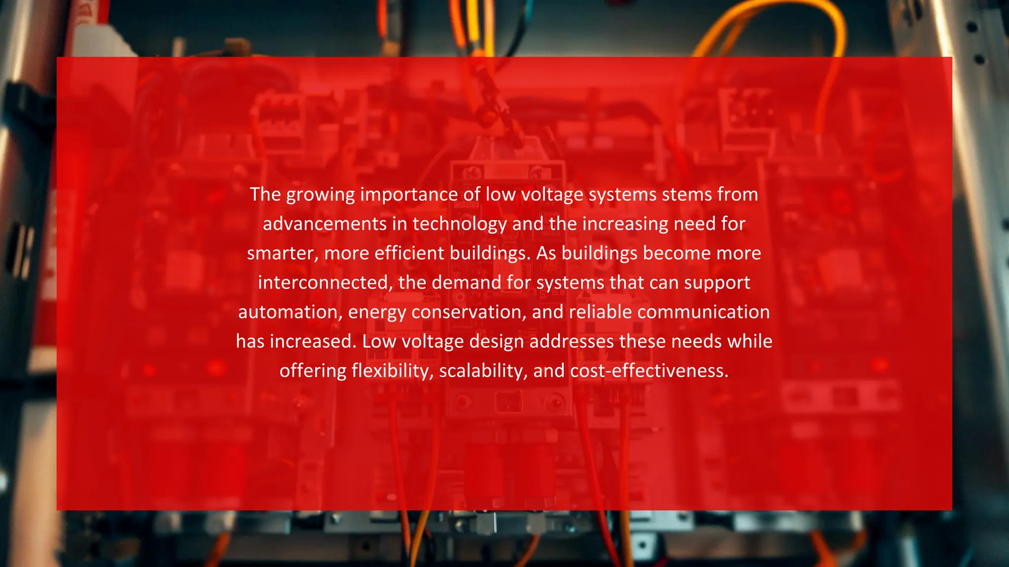 The growing importance of low voltage systems stems from
advancements in technology and the increasing need for
smarter, more efficient buildings. As buildings become more
interconnected, the demand for systems that can support
automation, energy conservation, and reliable communication
has increased. Low voltage design addresses these needs while
offering flexibility, scalability, and cost-effectiveness.
 