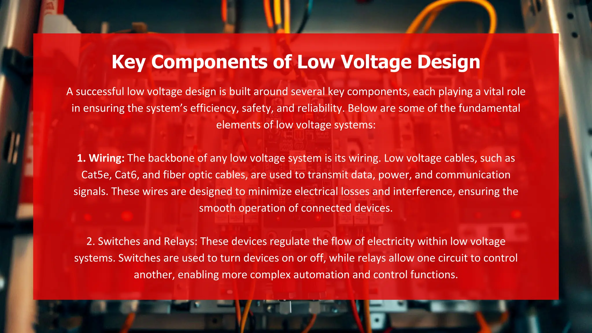 A successful low voltage design is built around several key components, each playing a vital role
in ensuring the system’s efficiency, safety, and reliability. Below are some of the fundamental
elements of low voltage systems:
1. Wiring: The backbone of any low voltage system is its wiring. Low voltage cables, such as
Cat5e, Cat6, and fiber optic cables, are used to transmit data, power, and communication
signals. These wires are designed to minimize electrical losses and interference, ensuring the
smooth operation of connected devices.
2. Switches and Relays: These devices regulate the flow of electricity within low voltage
systems. Switches are used to turn devices on or off, while relays allow one circuit to control
another, enabling more complex automation and control functions.
Key Components of Low Voltage Design
 