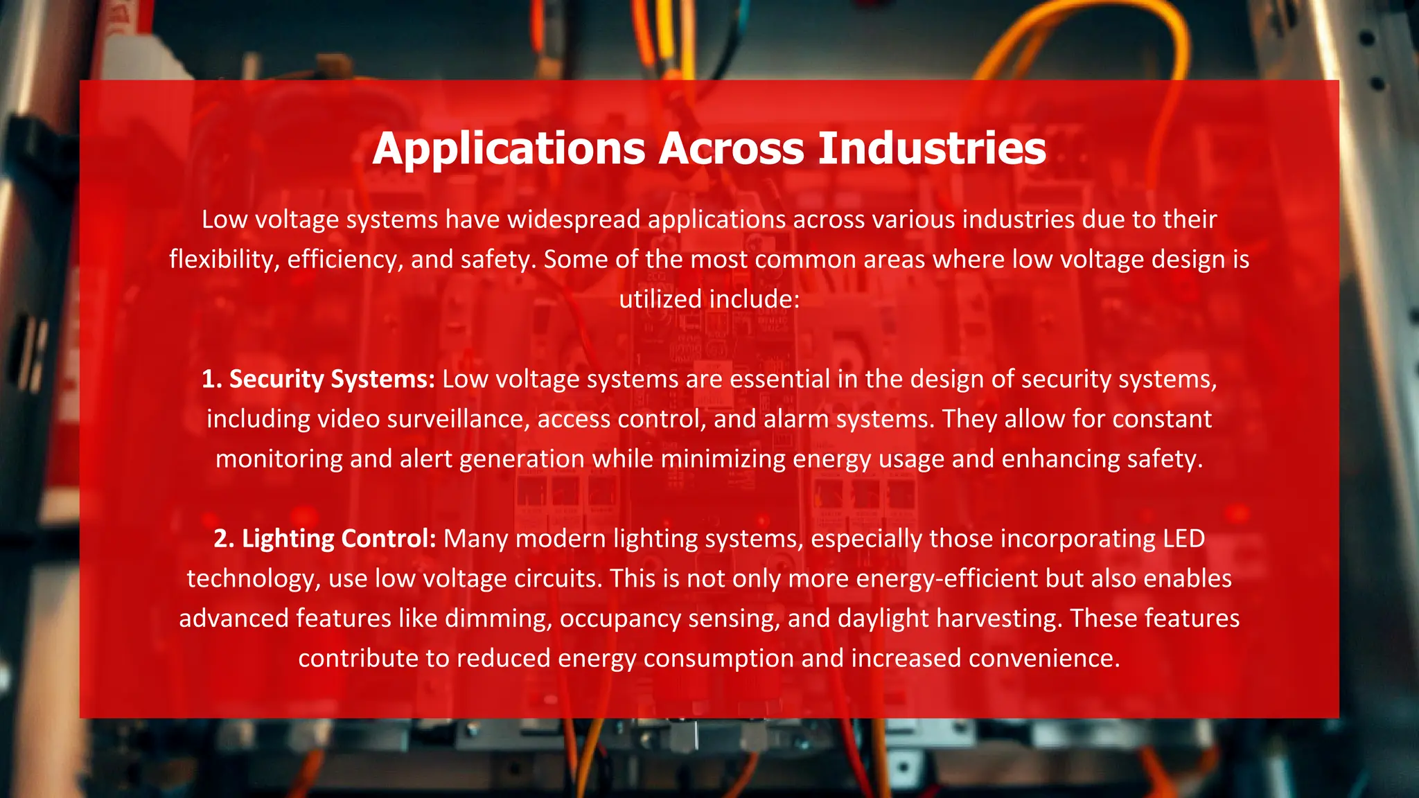 Low voltage systems have widespread applications across various industries due to their
flexibility, efficiency, and safety. Some of the most common areas where low voltage design is
utilized include:
1. Security Systems: Low voltage systems are essential in the design of security systems,
including video surveillance, access control, and alarm systems. They allow for constant
monitoring and alert generation while minimizing energy usage and enhancing safety.
2. Lighting Control: Many modern lighting systems, especially those incorporating LED
technology, use low voltage circuits. This is not only more energy-efficient but also enables
advanced features like dimming, occupancy sensing, and daylight harvesting. These features
contribute to reduced energy consumption and increased convenience.
Applications Across Industries
 