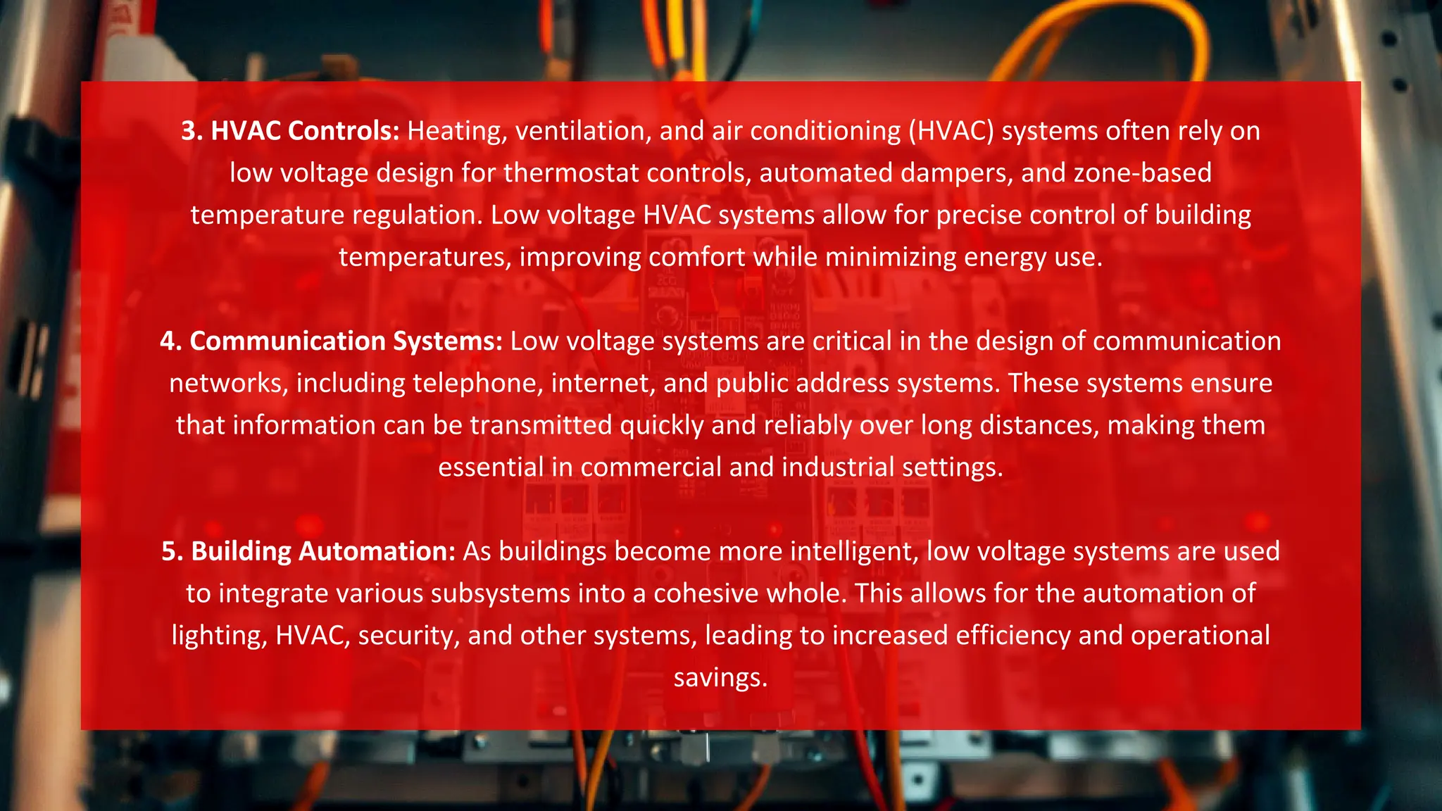 3. HVAC Controls: Heating, ventilation, and air conditioning (HVAC) systems often rely on
low voltage design for thermostat controls, automated dampers, and zone-based
temperature regulation. Low voltage HVAC systems allow for precise control of building
temperatures, improving comfort while minimizing energy use.
4. Communication Systems: Low voltage systems are critical in the design of communication
networks, including telephone, internet, and public address systems. These systems ensure
that information can be transmitted quickly and reliably over long distances, making them
essential in commercial and industrial settings.
5. Building Automation: As buildings become more intelligent, low voltage systems are used
to integrate various subsystems into a cohesive whole. This allows for the automation of
lighting, HVAC, security, and other systems, leading to increased efficiency and operational
savings.
 
