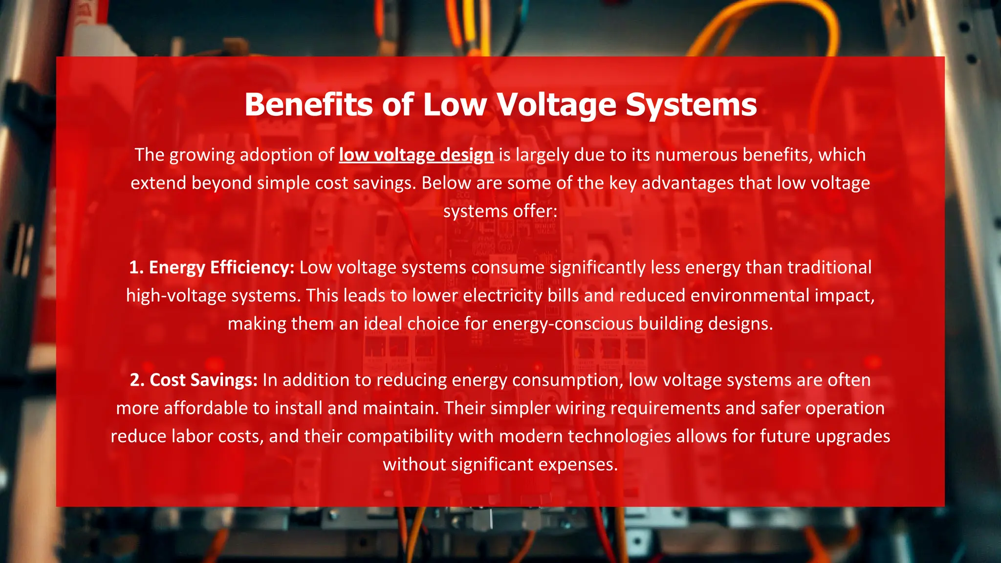 The growing adoption of low voltage design is largely due to its numerous benefits, which
extend beyond simple cost savings. Below are some of the key advantages that low voltage
systems offer:
1. Energy Efficiency: Low voltage systems consume significantly less energy than traditional
high-voltage systems. This leads to lower electricity bills and reduced environmental impact,
making them an ideal choice for energy-conscious building designs.
2. Cost Savings: In addition to reducing energy consumption, low voltage systems are often
more affordable to install and maintain. Their simpler wiring requirements and safer operation
reduce labor costs, and their compatibility with modern technologies allows for future upgrades
without significant expenses.
Benefits of Low Voltage Systems
 