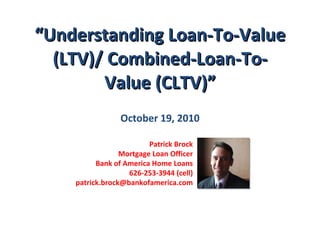 “ Understanding Loan-To-Value (LTV)/ Combined-Loan-To-Value (CLTV)” October 19, 2010 Patrick Brock Mortgage Loan Officer Bank of America Home Loans 626-253-3944 (cell) [email_address] 