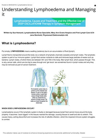 Understanding Lymphoedema and Managing
it
Written by Sue Hansard, Lymphoedema Nurse Specialist, Mary Ann Evans Hospice and First Lymph Care & Dr
Jens Reinhold, Physiomed Elektromedizin AG
 
What is Lymphoedema?
Put simply, LYMPHOEDEMA means swelling (oedema) due to an accumulation of fluid (lymph).
Lymph fluid is transported around the body via a network of lymphatic channels (vessels) and lymph nodes. The lymphatic
system is part of our immune system. Lymph fluid carries nutrients to cells and removes large particles of waste such as
bacteria. Lymph nodes, of which there are between 501 and 700 in the body, filter lymph fluid, which passes through. This
is why cancer cells, which are too big to pass through and ‘get stuck’ are sometimes found in lymph nodes and why they
may be removed as part of cancer treatment.
WHEN DOES LYMPHOEDEMA OCCUR?
Lymphoedema occurs if the lymphatic system is faulty or damaged because lymph fluid cannot move around the body
properly. It becomes `back logged’ in the tissues nearest the damage, causing tissues to swell and skin to stretch. This
causes heavy, aching discomfort and increases the risk of cellulitis infection, which the impaired immune system struggles
to combat.
Posted on 06/03/2018 in Lymphoedema Service
This website makes use of cookies to enhance browsing experience and provide additional functionality. Details
Allow cookies
 