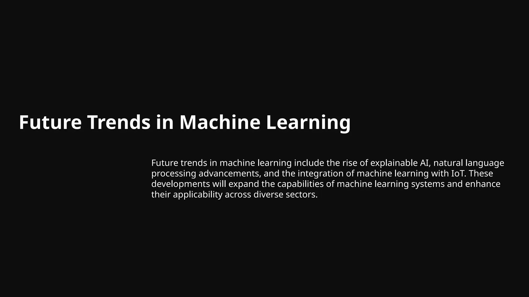 Future Trends in Machine Learning
Future trends in machine learning include the rise of explainable AI, natural language
processing advancements, and the integration of machine learning with IoT. These
developments will expand the capabilities of machine learning systems and enhance
their applicability across diverse sectors.
 