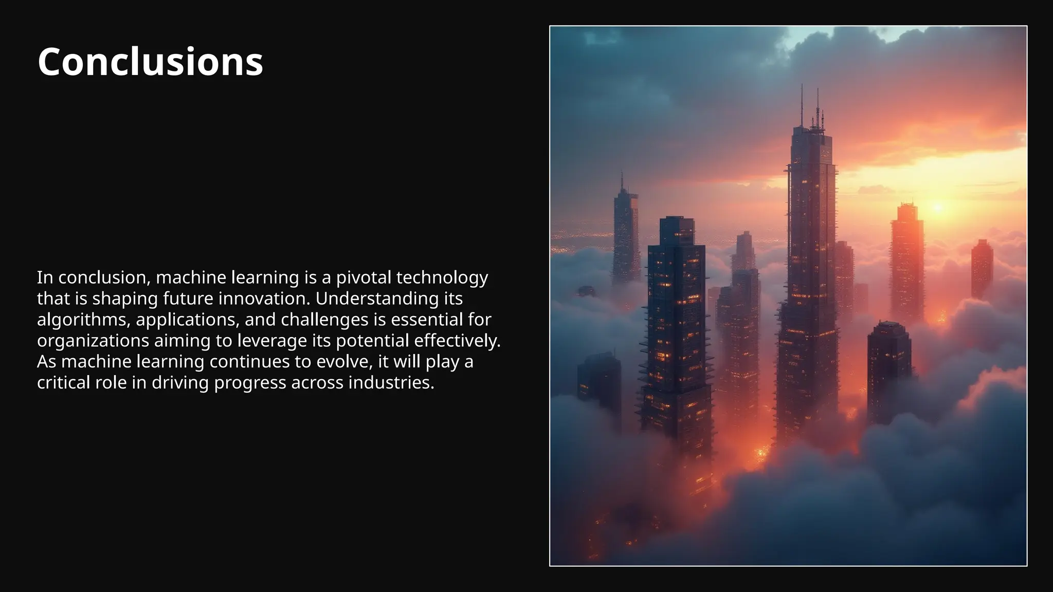 Conclusions
In conclusion, machine learning is a pivotal technology
that is shaping future innovation. Understanding its
algorithms, applications, and challenges is essential for
organizations aiming to leverage its potential effectively.
As machine learning continues to evolve, it will play a
critical role in driving progress across industries.
 