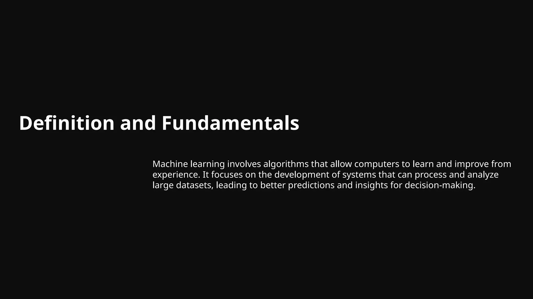Definition and Fundamentals
Machine learning involves algorithms that allow computers to learn and improve from
experience. It focuses on the development of systems that can process and analyze
large datasets, leading to better predictions and insights for decision-making.
 