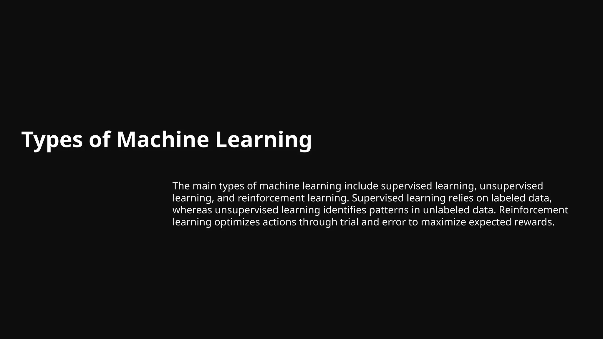 Types of Machine Learning
The main types of machine learning include supervised learning, unsupervised
learning, and reinforcement learning. Supervised learning relies on labeled data,
whereas unsupervised learning identifies patterns in unlabeled data. Reinforcement
learning optimizes actions through trial and error to maximize expected rewards.
 