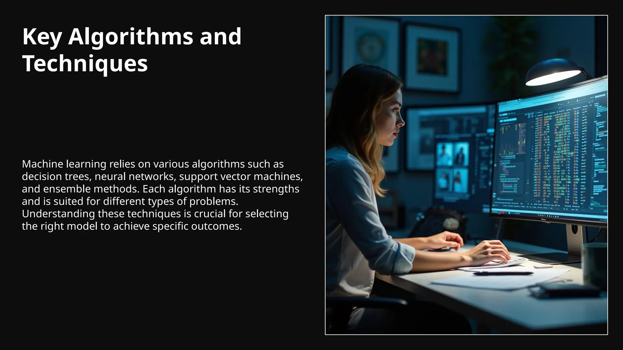 Key Algorithms and
Techniques
Machine learning relies on various algorithms such as
decision trees, neural networks, support vector machines,
and ensemble methods. Each algorithm has its strengths
and is suited for different types of problems.
Understanding these techniques is crucial for selecting
the right model to achieve specific outcomes.
 