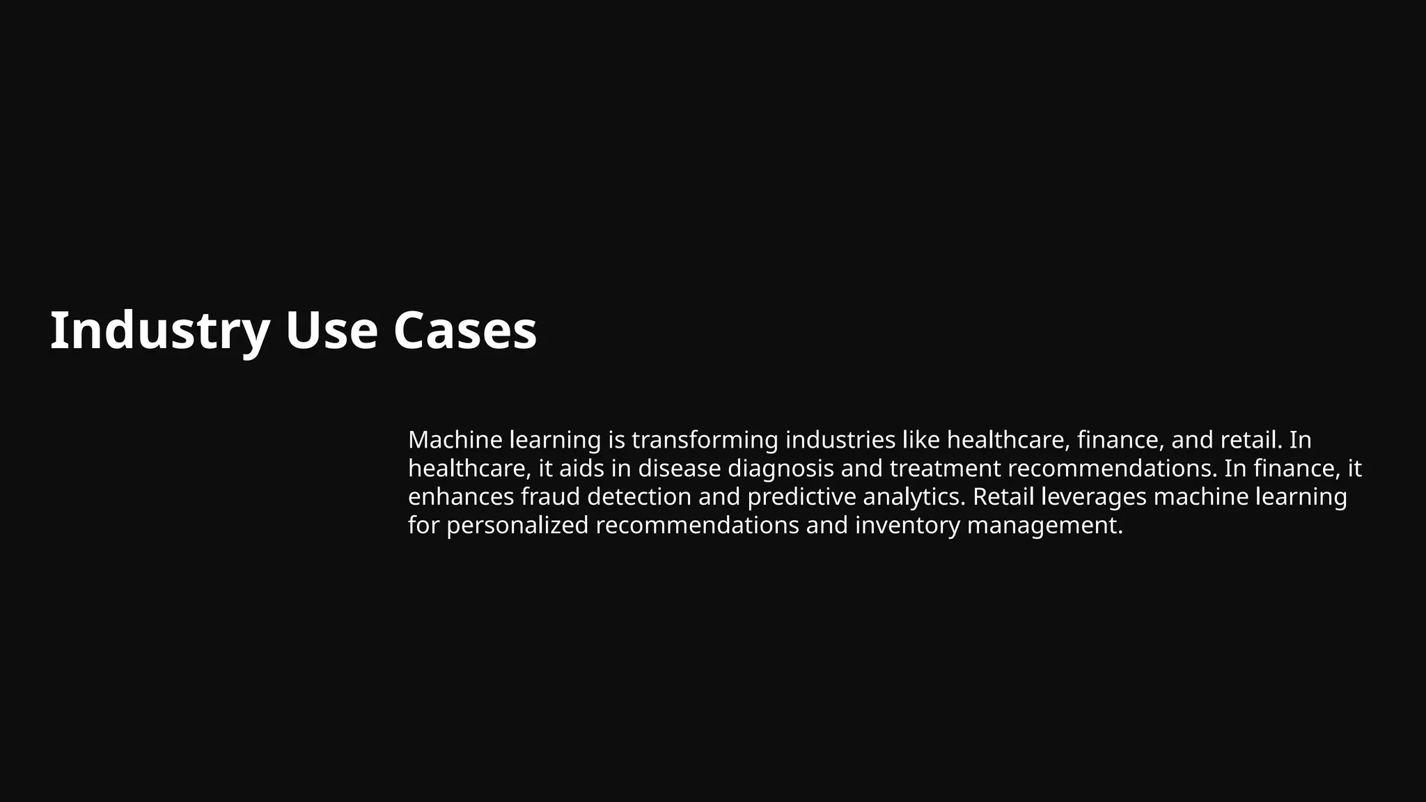 Industry Use Cases
Machine learning is transforming industries like healthcare, finance, and retail. In
healthcare, it aids in disease diagnosis and treatment recommendations. In finance, it
enhances fraud detection and predictive analytics. Retail leverages machine learning
for personalized recommendations and inventory management.
 