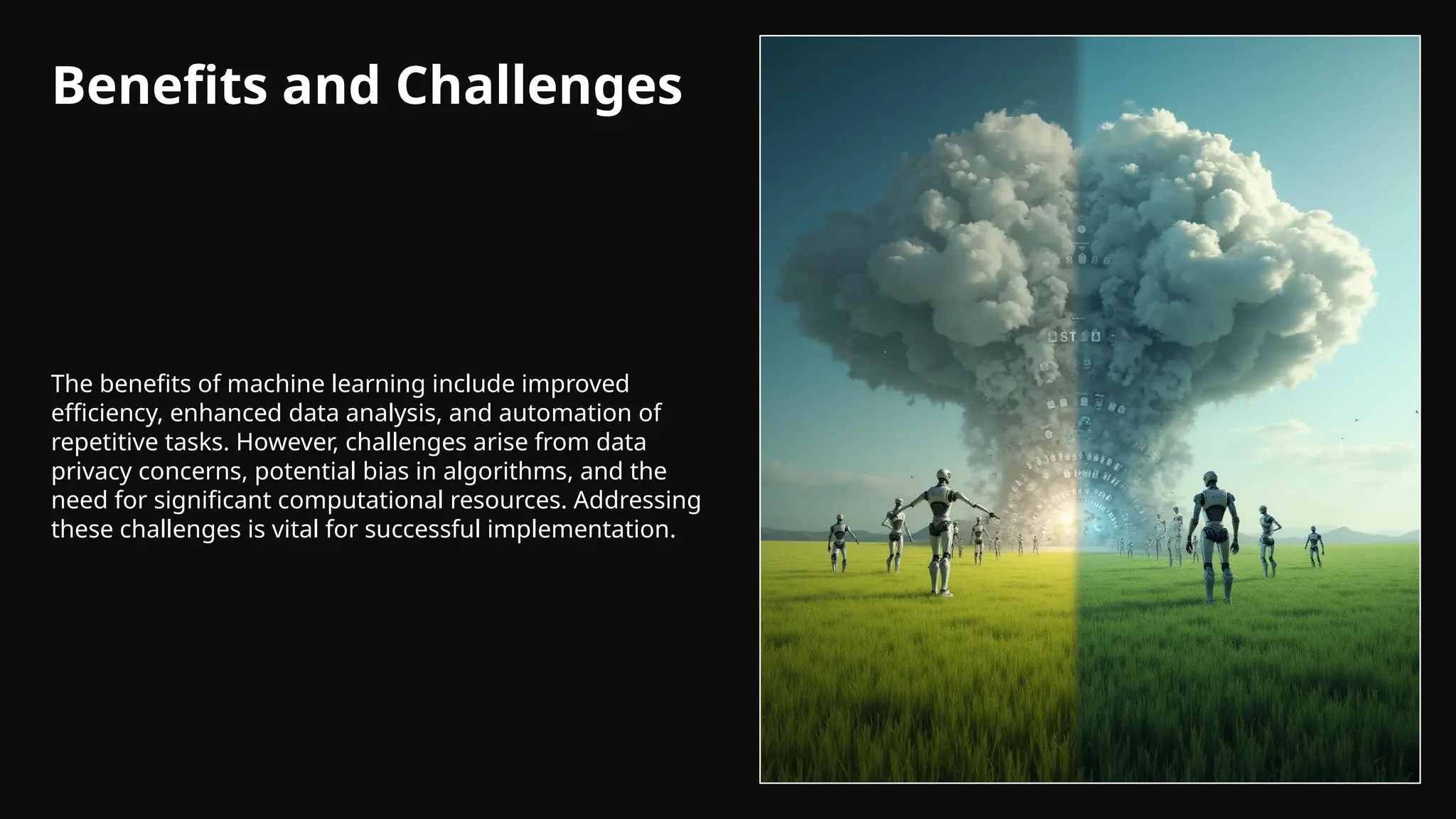 Benefits and Challenges
The benefits of machine learning include improved
efficiency, enhanced data analysis, and automation of
repetitive tasks. However, challenges arise from data
privacy concerns, potential bias in algorithms, and the
need for significant computational resources. Addressing
these challenges is vital for successful implementation.
 