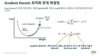 © 2020, Amazon Web Services, Inc. or its Affiliates.
Gradient Decent: 최적화 문제 해결법
Learning Step
weight의 업데이트 = 에러 낮추는 방향 x 한 발자국 크기 x 현 지점의 기울기
(decent) (learning rate) (gradient)
Loss function의 현재 가중치에서 기울기(gradient)를 구해서 Loss를 줄이는 방향으로 가중치를 업데이트해
나간다
Learning Rate
 