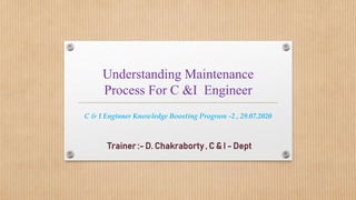 Understanding Maintenance
Process For C &I Engineer
Trainer :- D. Chakraborty , C & I - Dept
C & I Enginner Knowledge Boosting Program -2 , 29.07.2020
 