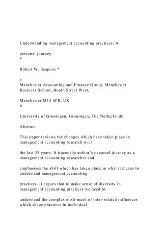 Understanding management accounting practices: A
personal journey
*
Robert W. Scapens *
a
Manchester Accounting and Finance Group, Manchester
Business School, Booth Street West,
Manchester M15 6PB, UK
b
University of Groningen, Groningen, The Netherlands
Abstract
This paper reviews the changes which have taken place in
management accounting research over
the last 35 years. It traces the author’s personal journey as a
management accounting researcher and
emphasises the shift which has taken place in what it means to
understand management accounting
practices. It argues that to make sense of diversity in
management accounting practices we need to
understand the complex mish-mash of inter-related influences
which shape practices in individual
 