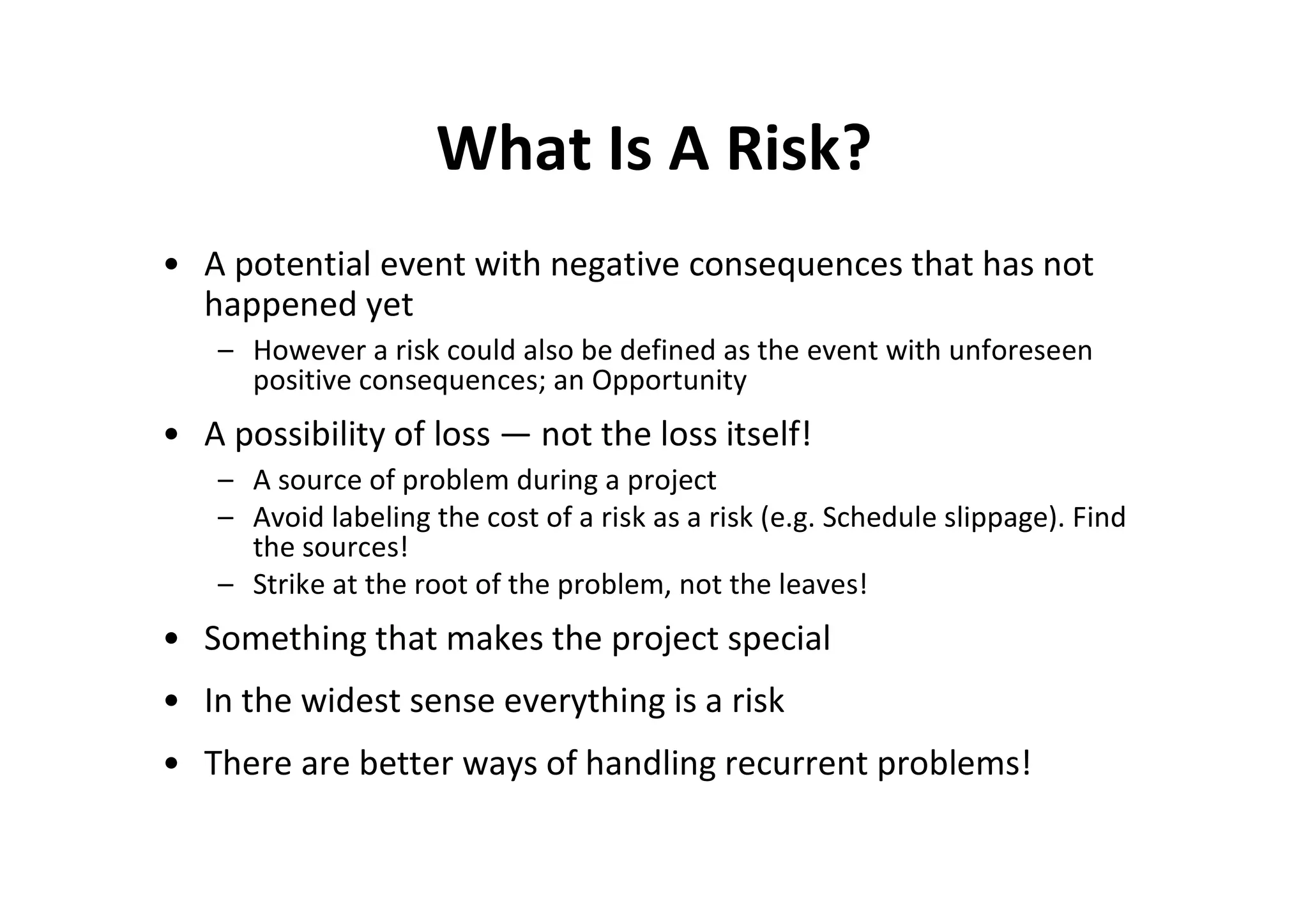 What Is A Risk?
• A potential event with negative consequences that has not
  happened yet
   – However a risk could also be defined as the event with unforeseen
     positive consequences; an Opportunity
• A possibility of loss — not the loss itself!
   – A source of problem during a project
   – Avoid labeling the cost of a risk as a risk (e.g. Schedule slippage). Find
     the sources!
   – Strike at the root of the problem, not the leaves!
• Something that makes the project special
• In the widest sense everything is a risk
• There are better ways of handling recurrent problems!
 