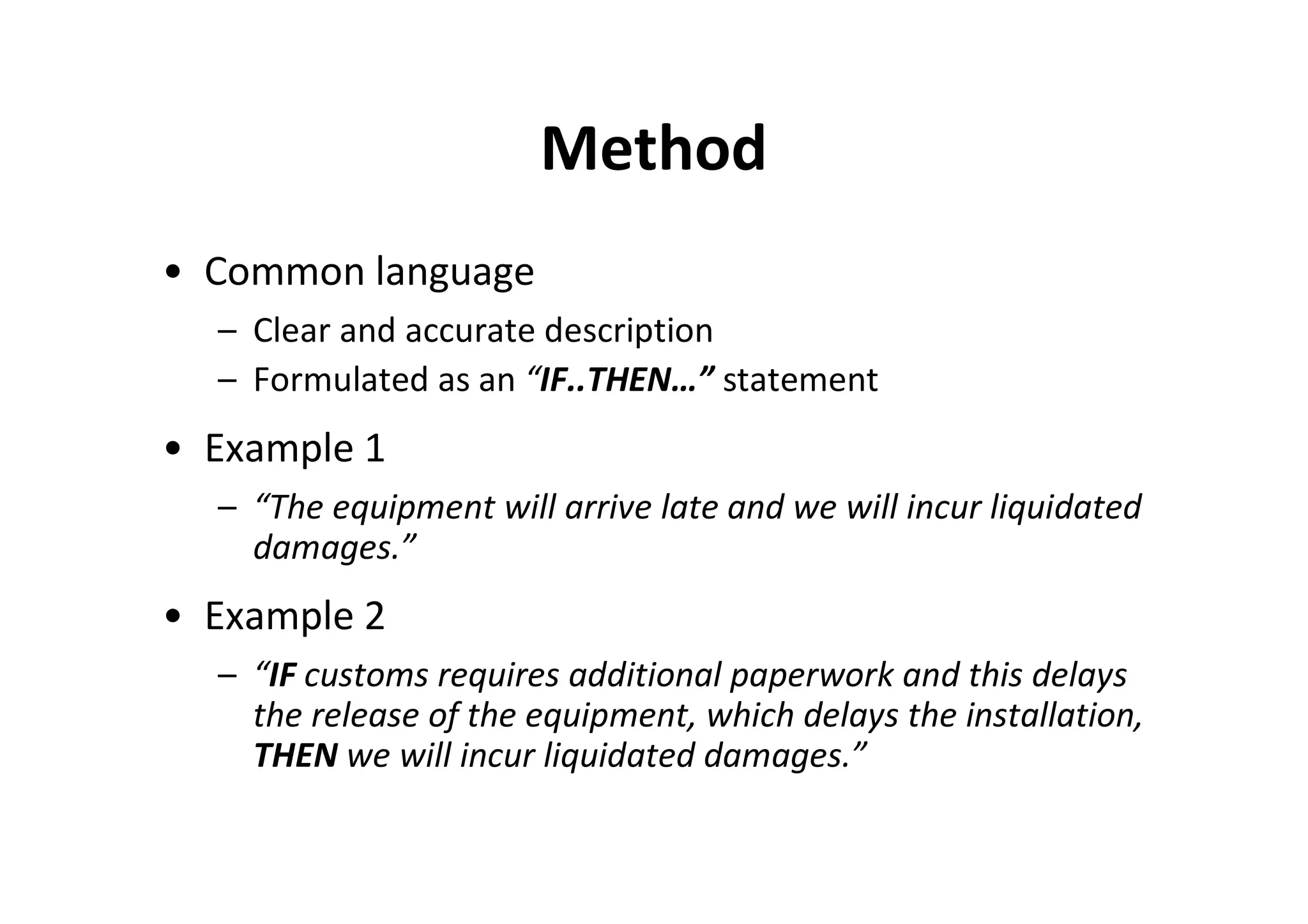 Method
• Common language
  – Clear and accurate description
  – Formulated as an “IF..THEN…” statement
• Example 1
  – “The equipment will arrive late and we will incur liquidated
    damages.”
• Example 2
  – “IF customs requires additional paperwork and this delays
    the release of the equipment, which delays the installation,
    THEN we will incur liquidated damages.”
 