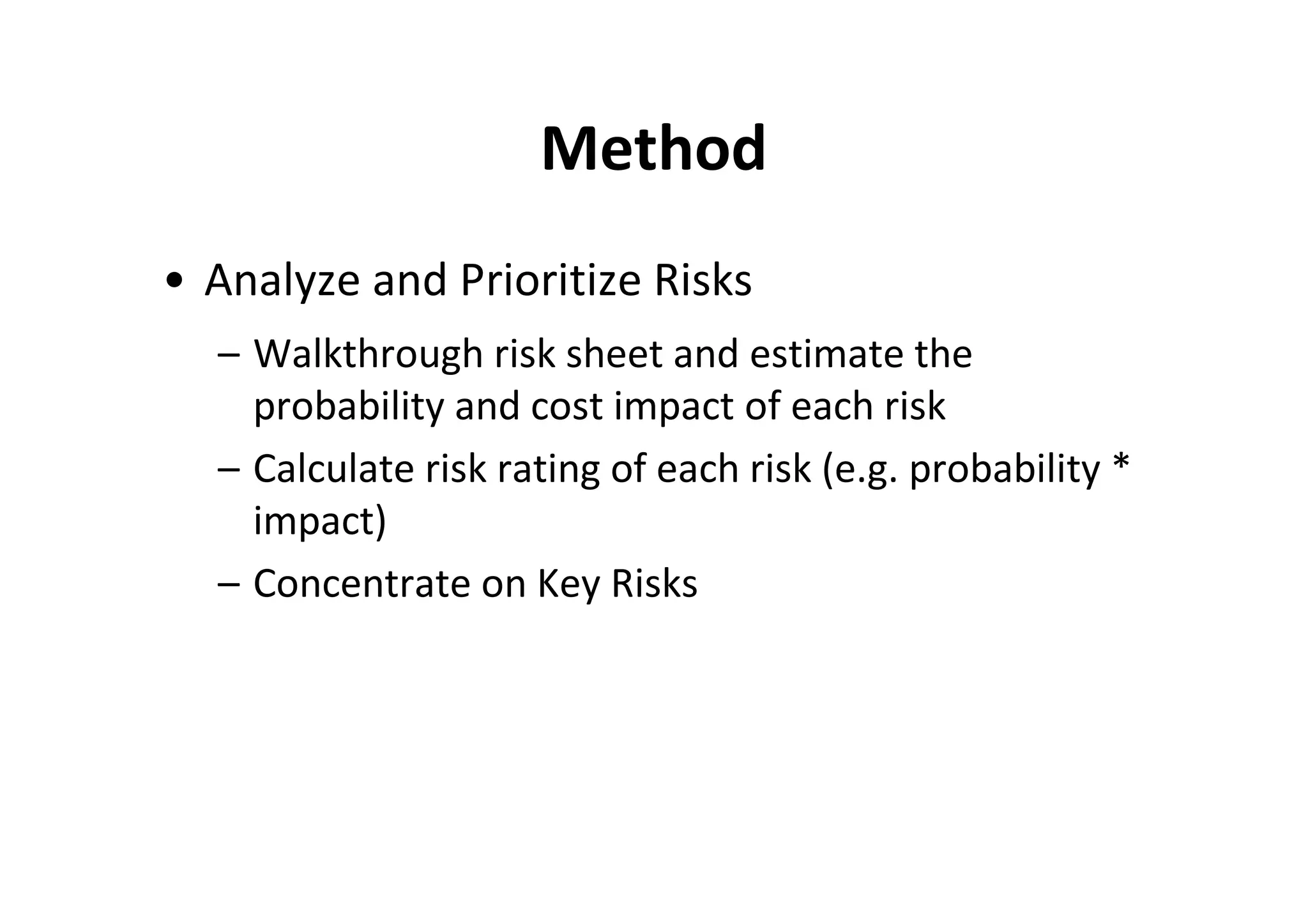 Method
• Analyze and Prioritize Risks
  – Walkthrough risk sheet and estimate the
    probability and cost impact of each risk
  – Calculate risk rating of each risk (e.g. probability *
    impact)
  – Concentrate on Key Risks
 