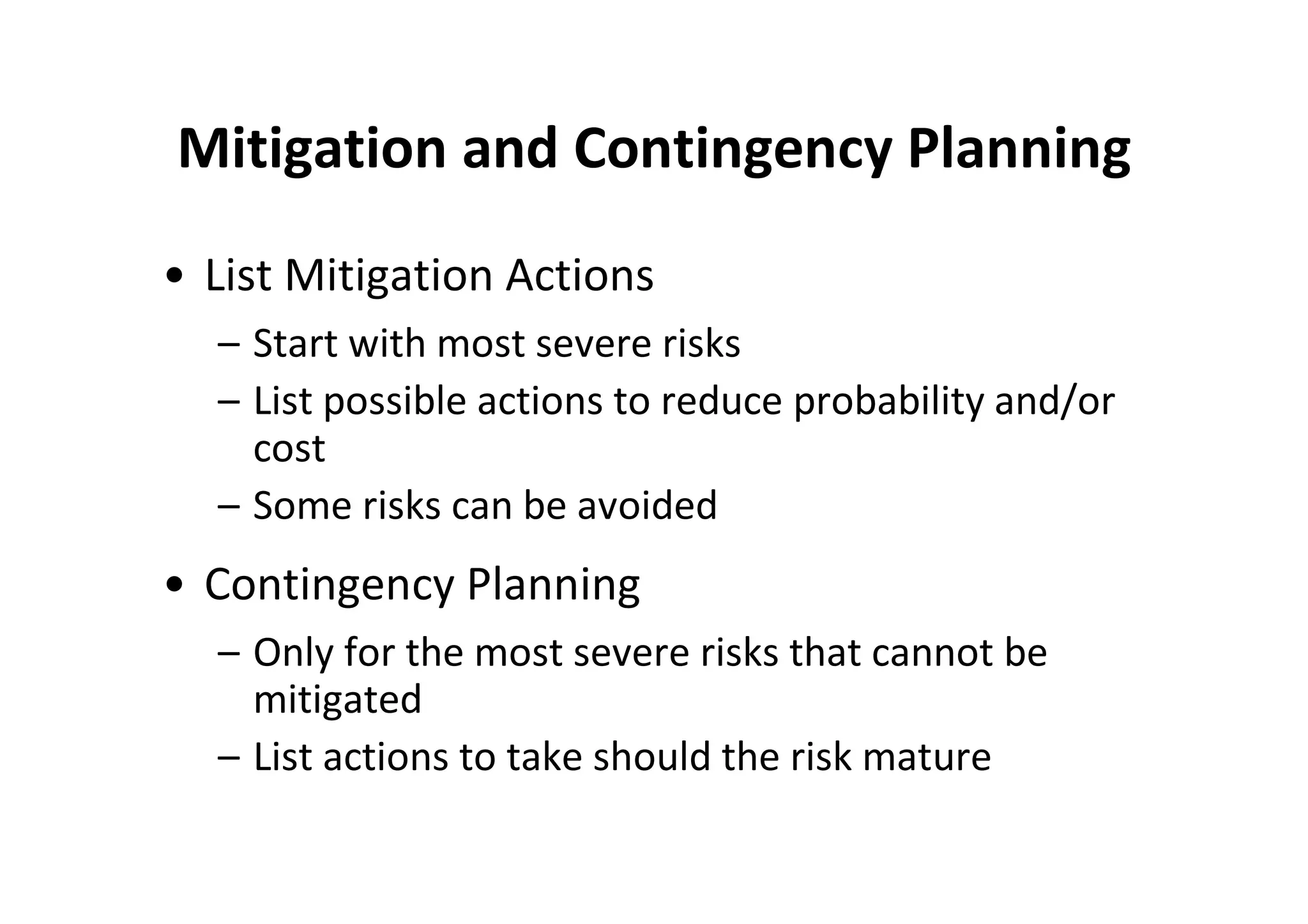 Mitigation and Contingency Planning
• List Mitigation Actions
  – Start with most severe risks
  – List possible actions to reduce probability and/or
    cost
  – Some risks can be avoided
• Contingency Planning
  – Only for the most severe risks that cannot be
    mitigated
  – List actions to take should the risk mature
 
