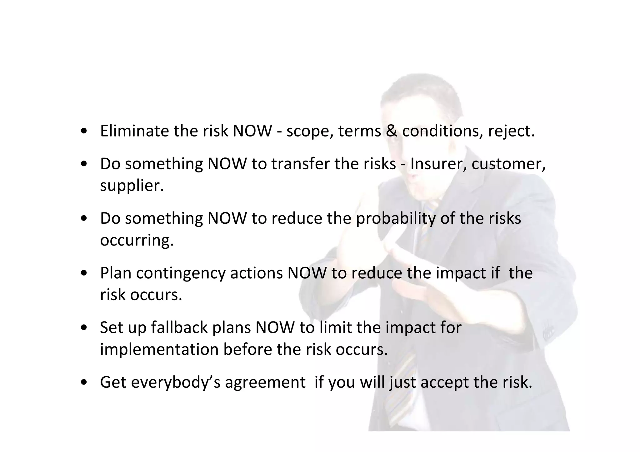 • Eliminate the risk NOW - scope, terms & conditions, reject.
• Do something NOW to transfer the risks - Insurer, customer,
  supplier.
• Do something NOW to reduce the probability of the risks
  occurring.
• Plan contingency actions NOW to reduce the impact if the
  risk occurs.
• Set up fallback plans NOW to limit the impact for
  implementation before the risk occurs.
• Get everybody’s agreement if you will just accept the risk.
 