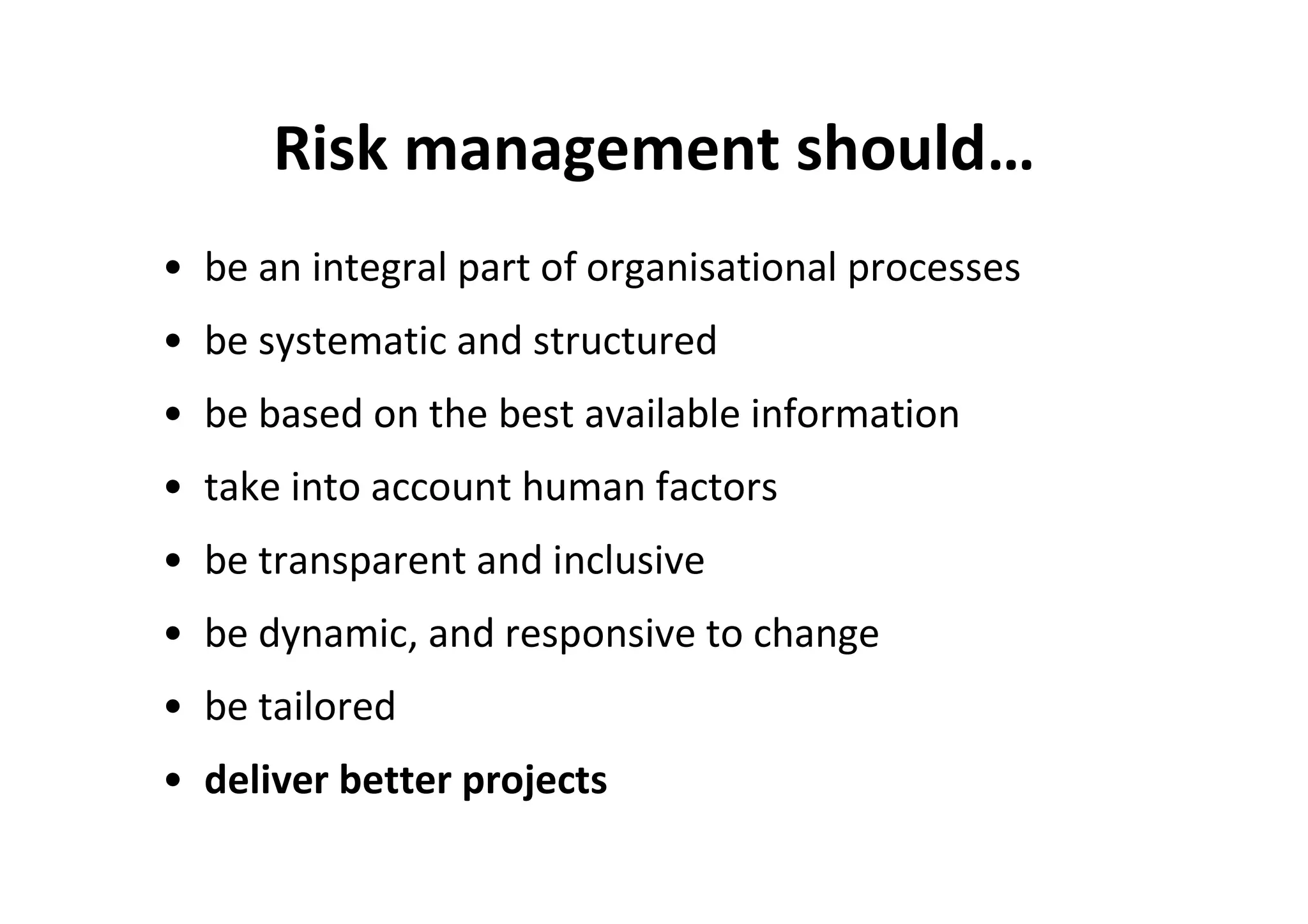 Risk management should…
• be an integral part of organisational processes
• be systematic and structured
• be based on the best available information
• take into account human factors
• be transparent and inclusive
• be dynamic, and responsive to change
• be tailored
• deliver better projects
 