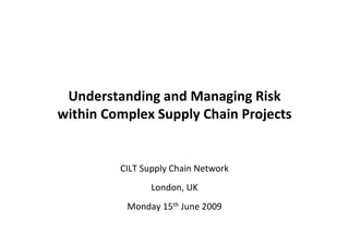 Understanding and Managing Risk
within Complex Supply Chain Projects


         CILT Supply Chain Network
                London, UK
          Monday 15th June 2009
 